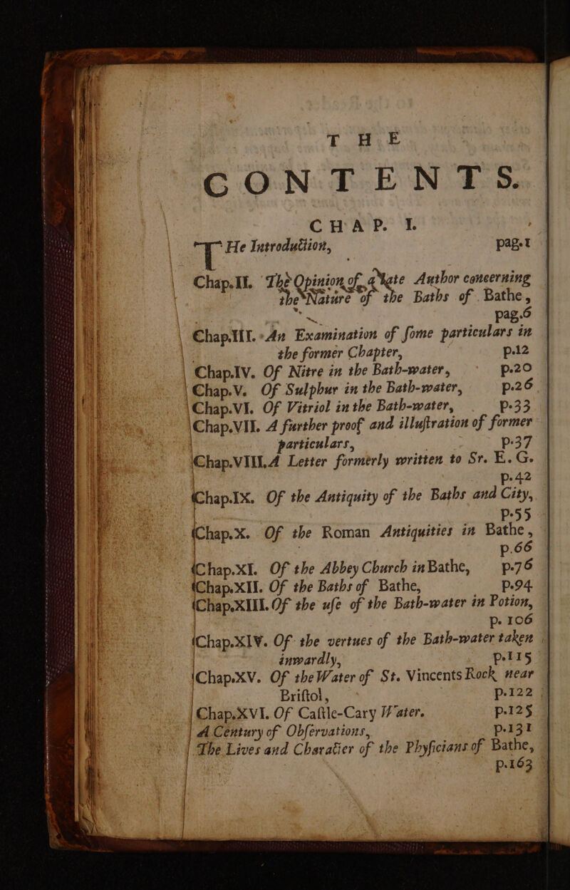CONTENTS. CHAP. I. ‘He Introdutiion, pager Chap. Il. ‘The Opinion.o “Nate Author coneernin : ded the Baths of Bathe, | He pag.6 ChapAIl. 42 Examination of fome particulars in 3 the former Chapter, , p.12 | Chap.Iv. Of Nitre in the Bath-water, p.20 'Chap.V. Of Sulphur in the Bath-water, p.26 \Chap.VI. Of Vitriol in the Bath-water, p-33 \Chap.VII. A further proof and illuftration of former particulars, . p:37 Chap.VIU.A Letter formerly written to Sr. E.G. | p-42 (Chap.1x. Of the Antiquity of the Baths and City, | P55 (Chap.x. Of the Roman Antiquities in Bathe , . : p.66 (Chap.xI. Of the Abbey Church inBathe, p.76 (Chap. XII. Of the Baths of Bathe, p.94. (Chap.XIII. Of the ufe of the Bath-water in Potion, | p- 106 (Chap.XI¥. Of: the vertues of the Bath-water taken | inwardly, pelI5 (Chap.XV. Of the Water of St. Vincents Rock near | Briftol, p122 # [Saga 1. Of Caftle-Cary ater. p-12§ | 4 Century of Obfervations, p-131 | The Lives and Charatier of the Phyficians of Bathe, | p-163