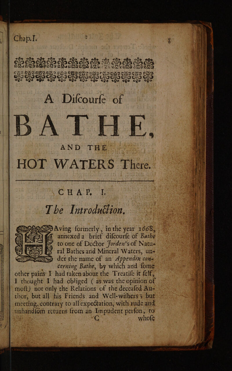 CHAR L Tbe Introduction, Aving formerly, inthe year 1668, annexed a_ brief difcourfe of Bathe ’ toone of Doctor Forden’s of Natu= ral Bathes arid Mineral Waters, un- der the name of an Appendix cons cerning Bathe, by which and tome other pains I had taken about the Treatife it {elf, | 1 thought 1 had obliged ( as was the opinion of 1 moft) not only the Relations of the deceafed Au- thor, but all his Friends and Well-wifhers’ but | meeting, contrary to allexpectation, with rude and -unhandfom returns from. an Impudent perfon, to ee : whof¢