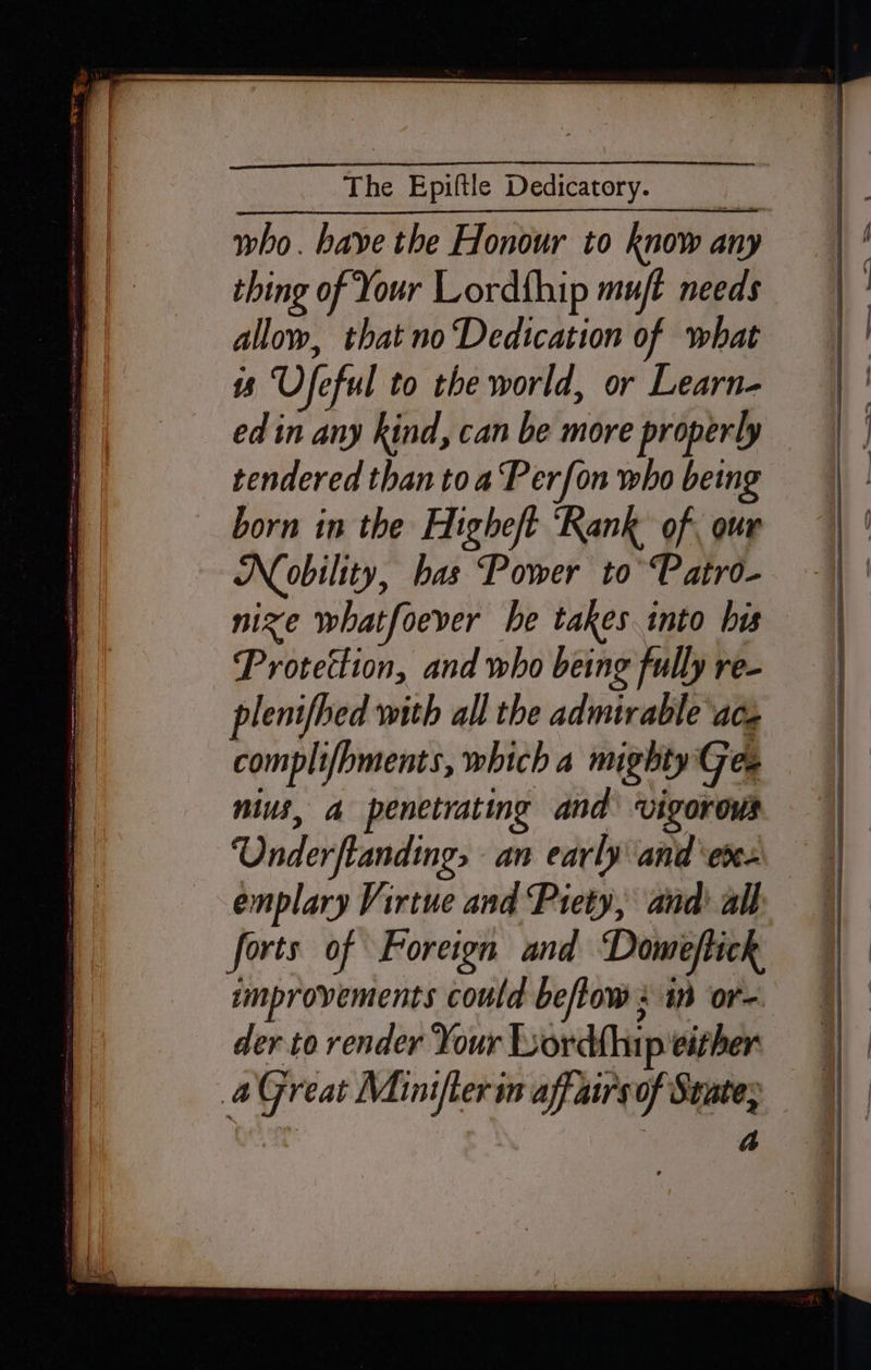 who. have the Honour to know any thing of Your Lordfhip muft needs allow, that no Dedication of what ts Ufeful to the world, or Learn- ed in any kind, can be more properly tendered than toa Perfon who being born in the Higheft ‘Rank of, our Noobility, has Power to’ Patro- nize whatfoever he takes into bis Protection, and who being fully re- plenifhed with all the admirable ace complifbments, which a mighty Ge. nius, a penetrating and vigorous ‘Underftanding, an early and ‘eve. emplary Virtue and Piety, and all forts of Foreign and Domeftick improvements could beflow : 10 or der to render Your Lordthip either aGreat Miniter im affairs of State; : : A