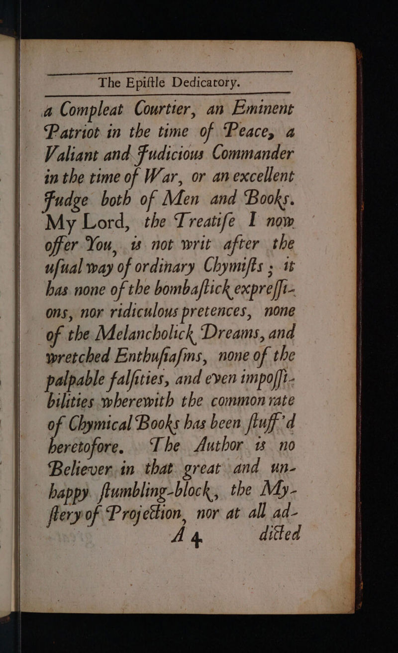 a Compleat Courtier, an Emiment Patriot in the time of ‘Peace, a Valiant and. Fudictous Commander in the time of War, or anexcellent Fudge both of Men and Books. My Lord, the Treatife I now offer You, w not writ after the ufual way of ordinary Chymifts ; 1 has none of the bombaftick exprefft- ons, nor ridiculous pretences, none of the Melancholick Dreams, and wretched Enthufafms, none of the palpable falfiies, and even 1mpor]t- bilities wherewith the common rate f Chymical Books has been ftuff’d eretofore. ‘The Author 1 no Believerin that great and un- happy. ftumbling-block., the My- fleryof Projettion, nor at all ad-