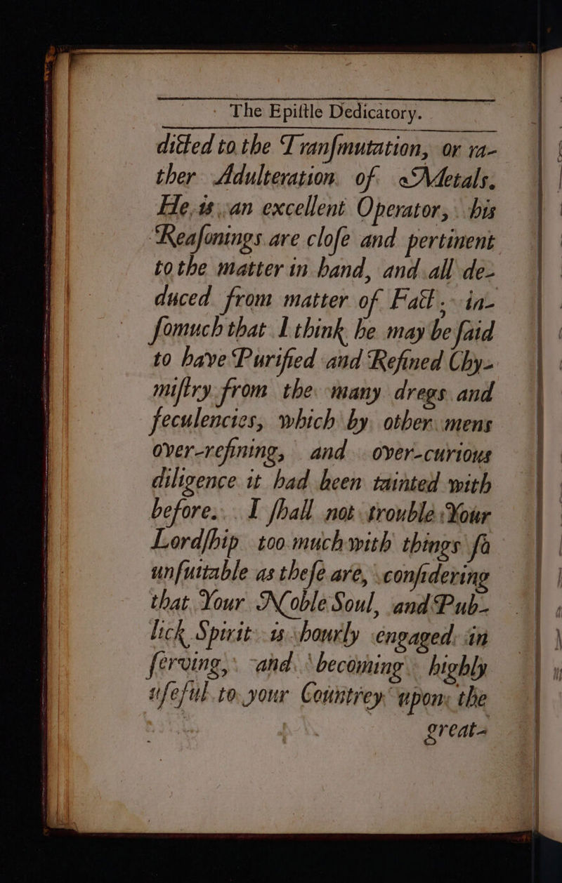 ditted tothe Tranfmutation, or ra- ther Adulteration. of «Adetals, He18\.an excellent Operator, . bis ‘Reafonings are clofe and pertinent tothe matter in band, and.all de- duced from matter of Fatt. in- fomuch that 1 think he may be faid to bave Purified and Refined Chy- miftry from the many dregs and feculenctes, which by. other mens over-refining, and. over-curious diligence 1t had been tainted with before... I fhall not trouble ¥our Lordfhip too much with things fa unfuttable as thefe are, confidering that Your Noble Soul, and Pub- Lick Spirit:-1s hourly engaged: in eruing,: and.‘ becoming. highly ifeful to your Countrey upon; the | greats