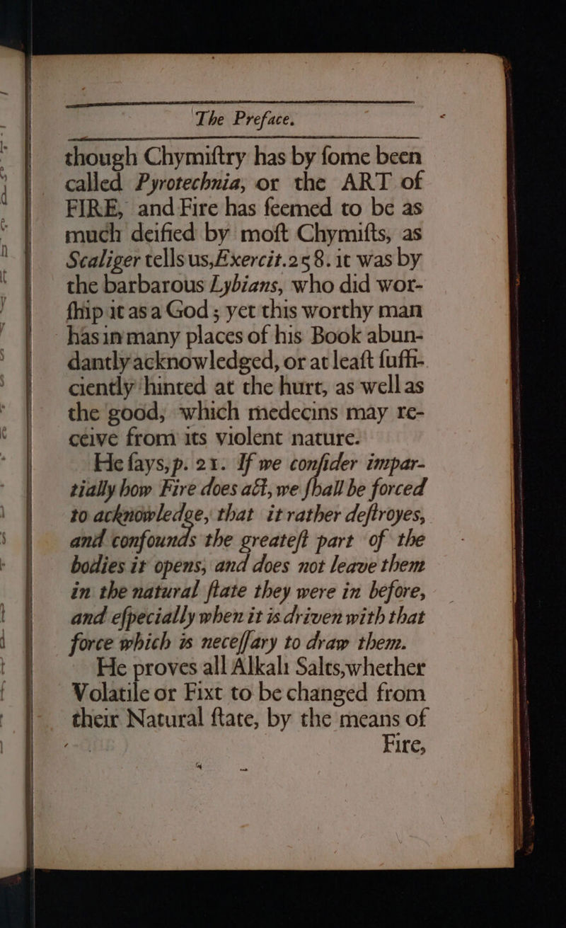 though Chymiftry has by fome been called Pyrotechnia, or the ART of FIRE, and Fire has feemed to be as much deified by moft Chymitts, as Scaliger tellsus,Axercit.258. it was by the barbarous Zybians, who did wor- fhip it asa God ; yet this worthy man hasinmmany places of his Book abun- dantly acknowledged, or at leaft fufh- ciently ‘hinted at the hurt, as well as the good, which medecins may re- ceive from its violent nature. He fays,p. 21. If we confider impar- tially how Fire does aft, we fhall be forced to acknowledge, that it rather deftroyes, and a the greateft part of the bodies ir opens, and does not leave them in the natural flate they were in before, and efpecially when it is driven with that force which is neceffary to draw them. He proves all Alkali Salts,;whether Volatile or Fixt to be changed from their Natural ftate, by the means of “ath Fire,