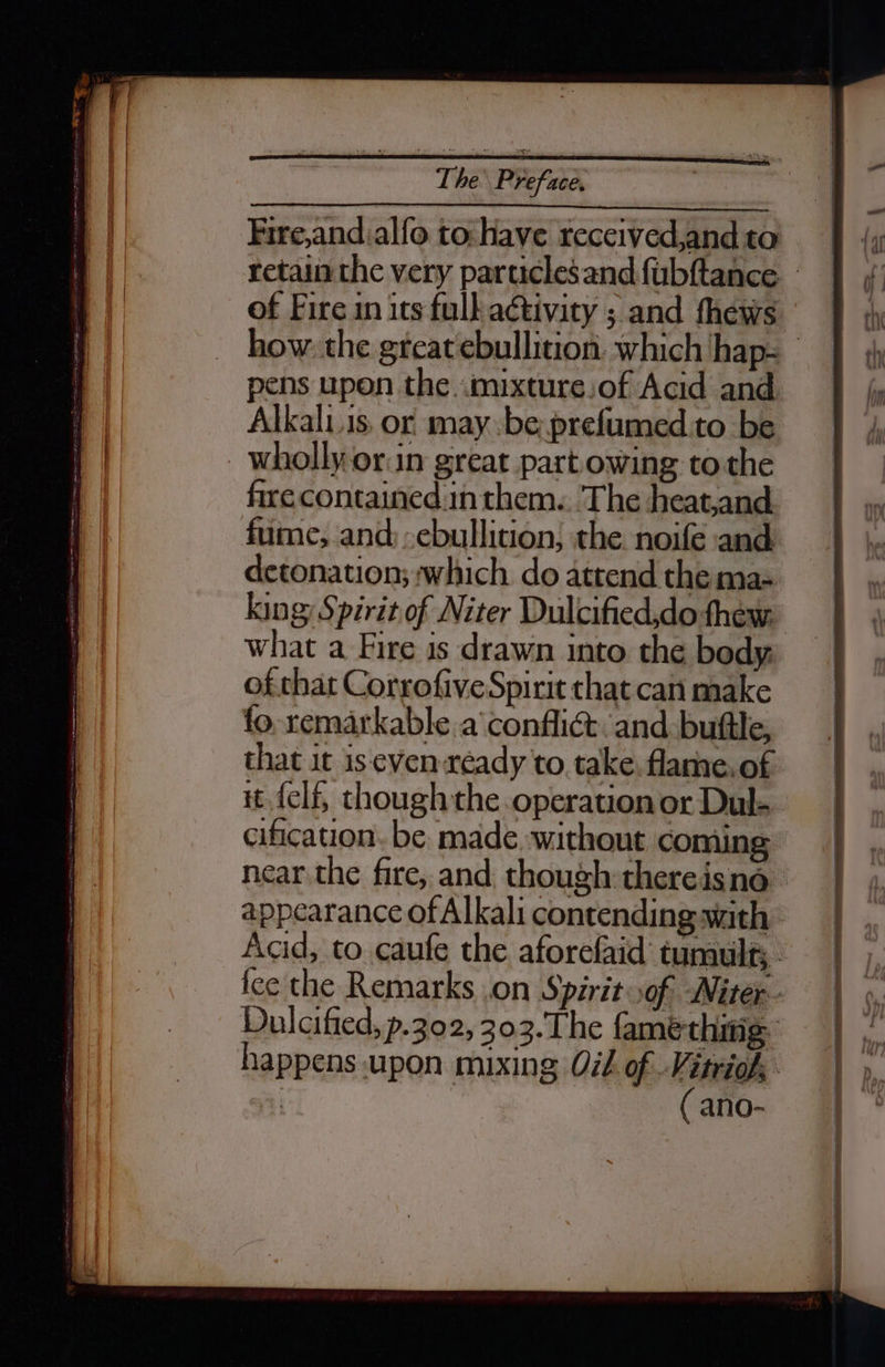 Fire,and.alfo to: have received,and to of Fire in its full activity ; and fhews pens upon the «mixture sof Acid and Alkali.is or may be prefumed.to be wholly orn great part owing to the fire contained inthem.. The heat,and fume; and) ,ebullition; the. noife and detonation; which do atrend the ma- king: Spirit of Niter Dulcified,do thew. what a Fire is drawn into the body, ofthat Corrofive Spirit that can make fo. remarkable. a’ conflict and buftle, that it is even ready to. take, flame. of it elf, though the operation or Dul- cification. be. made. without coming appearance of Alkali contending with ( ano-