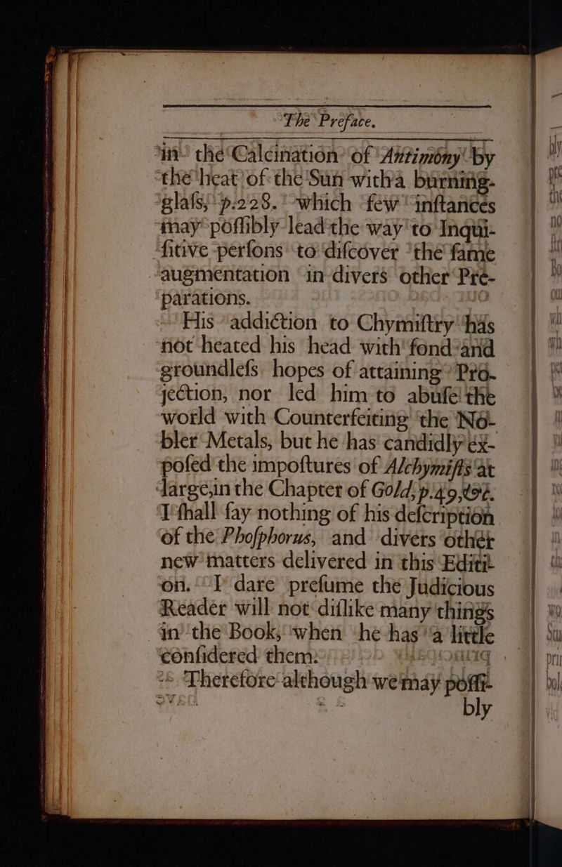 augmentation in divers other Pré- parations. ‘ Fis addiction to Chymiftry' ‘has not heated his head with'fond-and groundlefs. hopes of attaining Pr6- jection, nor led him to abnfe! the world with Counterfeiting ‘the Né- pofed the impoftures of Alchymiffs ‘at I'fhall fay nothing of his defeription of the Phofphorus, and divers ‘othe; new matters delivered in this Editz on. I dare prefume the Judicious Reader will not diflike many things yn ‘the Book, ‘when ‘he has ‘a little confidered them: ABLOSUTG + ‘Pheretore-although weimay poflt ow EL a bly