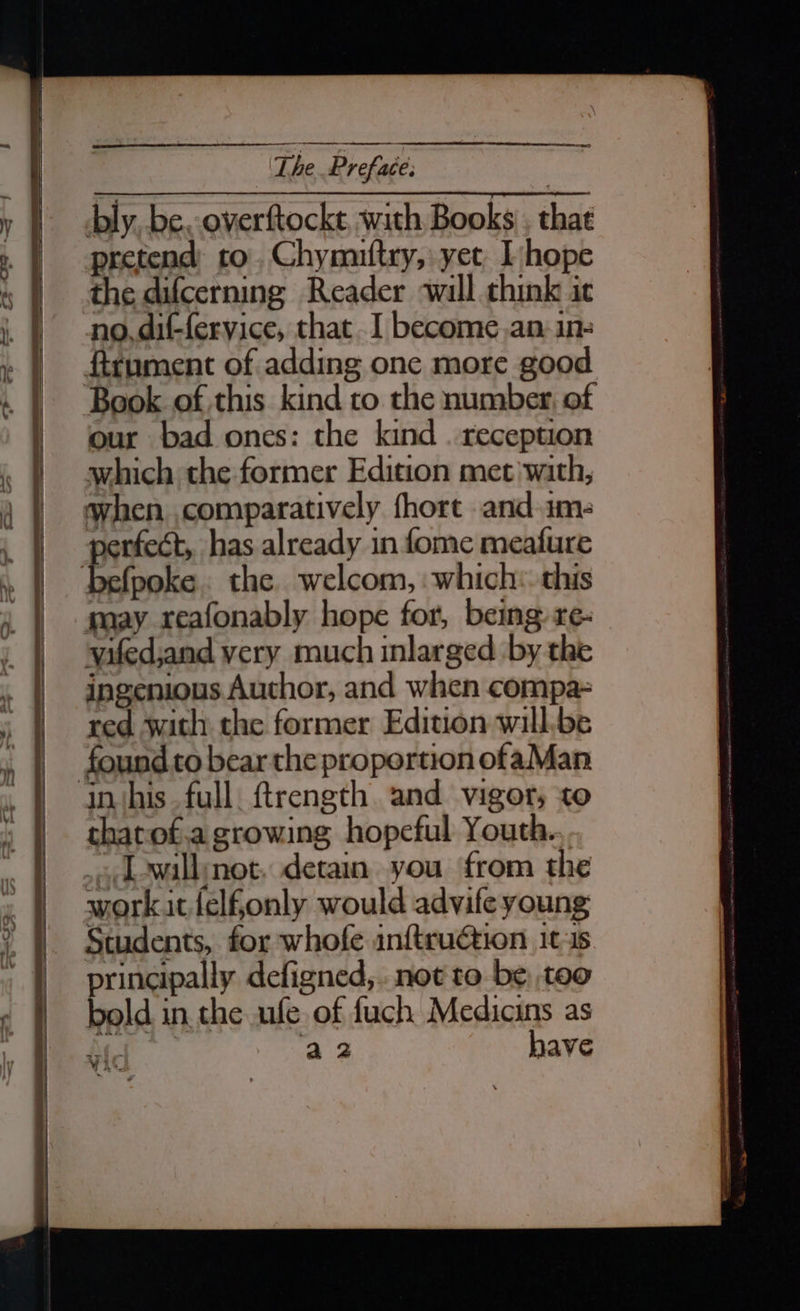 bly, be. overftockt with Books , that pretend to. Chymuftry, yet, hope the difcerning Reader will chink it no. dif-fervice, that .I become.an ine ftrument of adding one more good ‘Book of this kind to the number, of our bad ones: the kind . reception which the former Edition met with, when comparatively fhort and ime perfect, has already in fome meafure befpoke. the welcom, which: this may reafonably hope for, being: re- yifed,and very much inlarged by the ingenious Author, and when compa- red with the former Edition will.be found to bear the proportion ofaMan in ‘his full. ftrength. and vigor; to thatof.a growing hopeful Youth. .., L-wallynot. detain you from the workitlelfonly would advife young Students, for whofe inftru€tion 1t-3s principally defigned,..not to be; too bold in. the ufe of fuch Medicins as a2 have y Be ~