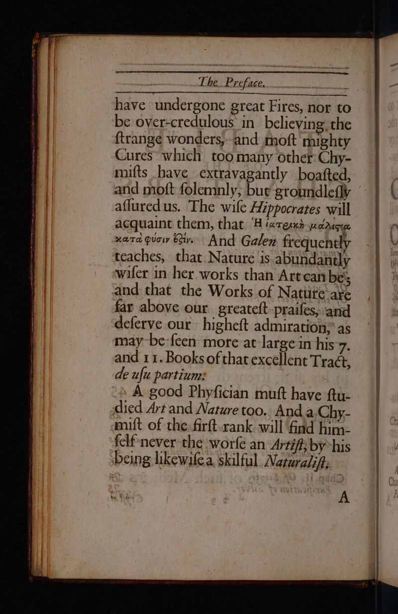 have undergone great Fires, nor to be over-credulous in_ believing. the ftrange wonders, and moft mighty Cures which too many other: Chy- mifts have extravagantly boatted, and moft folemnly, bue groundlefly afluredus. The wile Hippocrates will acquaint them, that ‘H ‘ares«nh-yccauceee teaches, that Nature is abundantly wifer in her works than Artcan bes far above our greatett. praifes»:ank deferve our higheft admiration: as may be-feen more at large in his 7. and 11. Books of that excéllent Tract, de ufu partium: felf never the worfe an Artif; by*his —— Oe ES Se ER REN RN a A ee