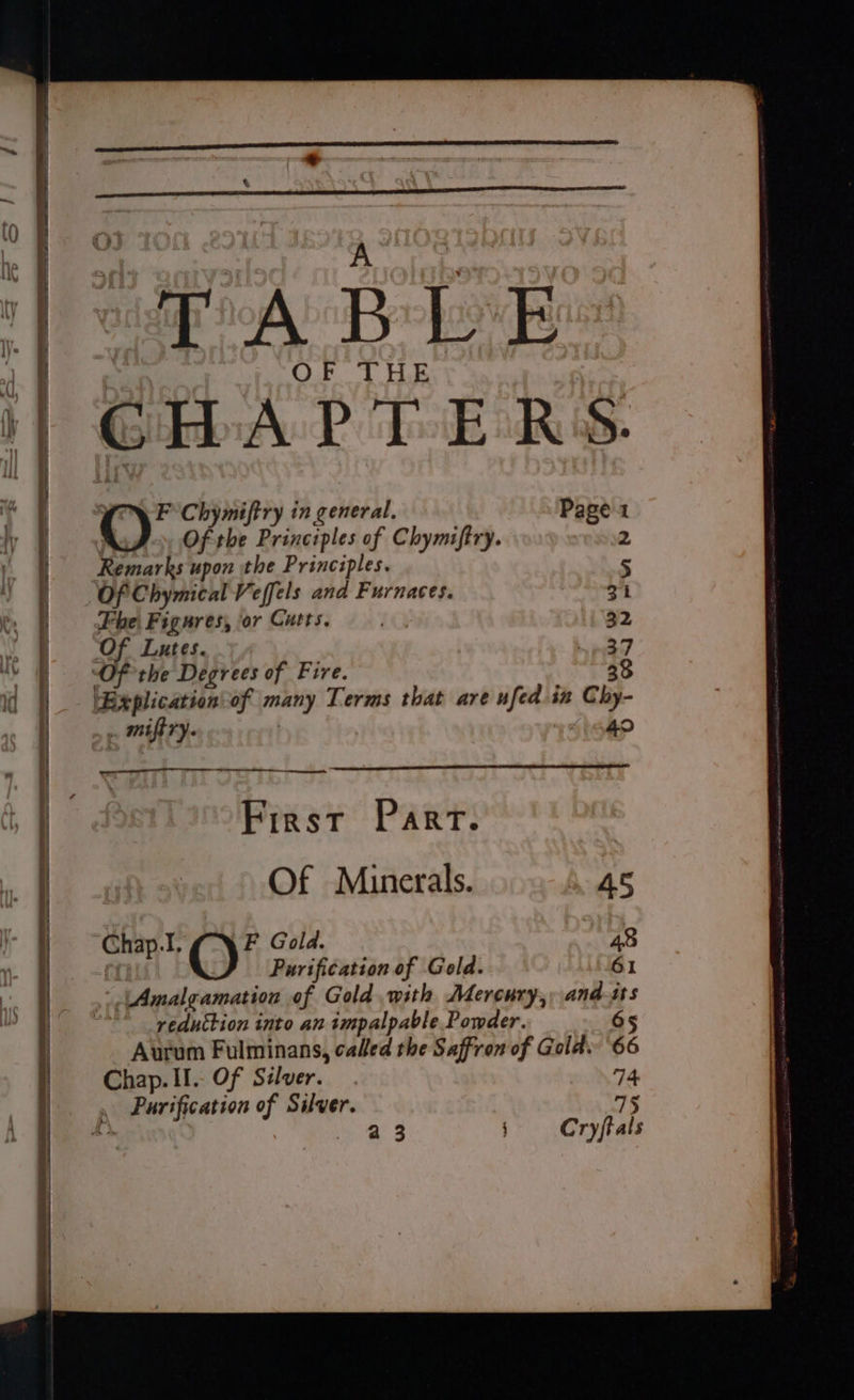- TR Oy PS I Te - —? — : - _ & _— ¢ ee = = ———— “TABLE GHAPTERS. (ou Chymiftry in general. Page 1 : Of the Principles of Chymiftry. 2 Remarks upon the Principles. 5 Of Chymical Veffels and Furnaces. Zi Phe Figures, or Cutts. 32 Of Lutes. We ty Of the Degrees of Fire. 33 ‘Explication\of many Terms that are ufed.in Cly- . miftry. 40 ee et, First Part. Of Minerals. AS ‘Chap.I, F Gold. 48 @, Purification of Gold. 61 Amalgamation of Gold with Mercury,, and-its * _reduttion into an impalpable Powder. 65 Aurum Fulminans, called the Saffron of Gold. 66 Chap. II. Of Silver. 74