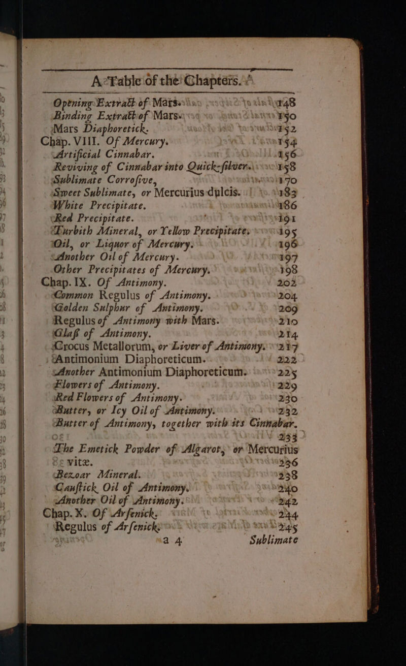 oS See SPLITS SOP NB ET =——Sa SS —— A AM on RIE ED AeYable of the Chapters.” Opening Extra of Matse\\s: As i\ag8 Binding Extrattof Mars»: SNS BHO Mars Diaphoretick. : B52 Chap. VIII. Of Mercury. 154 Artificial Cinnabar. 156 Reviving of Cinnabar into Quick-filver. 158 Sublimate Corrofive, 170 Sweet Sublimate, or Mercurius dulcis. 133 White Prectpitate. 186 ‘Red Precipitate. It Durbith Mineral, or Yellow Precipitate: 195 Oil, or Liquor of Mercury. 196 Another Orl of Mercury. 197 Other Precipitates of Mercury. 198 Chap. IX. Of Antimony. 202 Common Regulus of Antimony. 204 Golden Sulphur of Antimony. 209 Regulus of Antimony with Mars. 210 Glaf of Antimony. 214. Crocus Metallorum, or Liver of Antinony. 27 ‘Antimonium Diaphoreticum. 222 Another Antimonium Diaphoreticum. 225 Flowers of Antimony. 2129 Red Flowers of Antimony. 230 Butter, or Icy Oil of Antimony. 232 Butter of Antimony, together with its Cinnabar. 233 The Emetick Powder of \Algarot, or Mercurius vitz. 336 Bezoar Mineral. 238 Canftick, Oil of Antimony. 240 Another Oil of Antimony. d42 Chap. X. Of Arfenick. mano gs, Regulus of Ar/fenick: UL Bigg pba sts a4 Sublimate