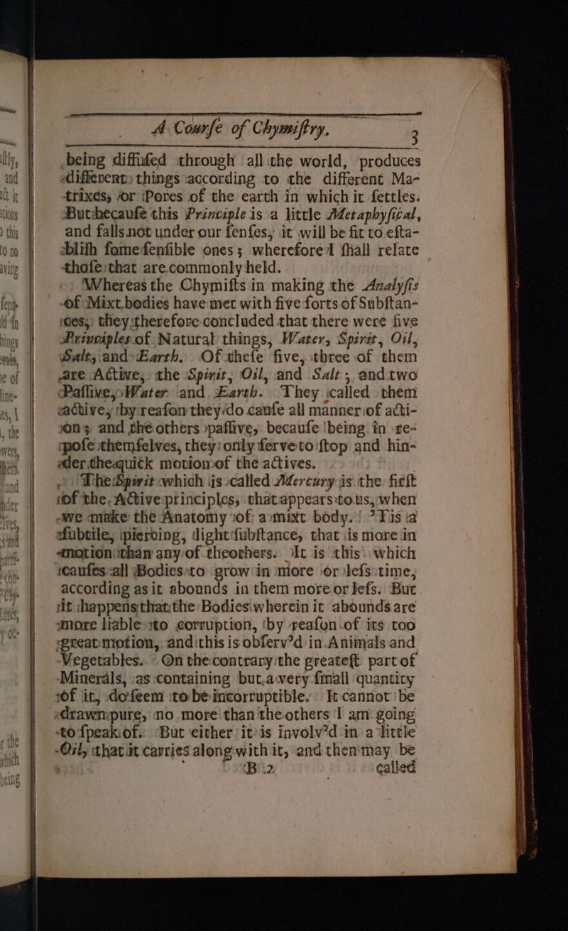 being diffufed through all :the world, produces differents things according to the different Ma- trixes; or (Pores of the earth in which it fettles. Buthecaufe this Principle is a little AMetaphy/fical, and falls not under our fenfes, it will be fit to efta- blifh fomefenfible ones; wherefore I fiiall relate thofe;that are.commonly held. Whereas the Chymifts in making the Azaly/is of Mixt.bodies have met with five forts of Subftan- ides, they therefore concluded that there were five Priuoiplesof Natural things, Water, Spire, Oil, Salt; and»Earth. Of thefe five, three of them are Active, the Spirit; Oil, and Salt, and two Paflive;»Water and. £arth. They called them achive, by:reafon they/do caufe all manner .of acti- on; and the others »paflive, becaufe !being in re- ‘pofe themfelves, they: only fervetoiftop and hin- edertheaquick motion of the actives. |The Spirit which iis called Mercury is the ficit (of the. Active principles, thatappears:tous, when we make the Anatomy ‘of: a-mixt body.) ? Tis ta efubtile, ipieroing, dightfubftance, that iis more in emotion ithan any of theorhers: It is this: which ‘caufes all Bodiesto grow in more or lefs:time, according asit abounds in them moreor fefs. But it hheppensthatithe Bodiesiwherein it abounds are Vegetables. - On thecontrary:the greateft part of Minerals, :as containing but.awery {mall quantity