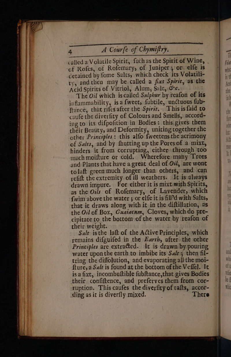 ry, andthen may be called a fixt Spirit, as the Acid Spirits of Vitriol, Alum, Szlt,. Ge. The Oil which iscalled Sulphur by reafon of its inflammability, isa fweet, fubtile, unctuous fub- ftance, that rifes after the Spirit... This isfaid to caufe the diverfity of Colours and Smells, accord- ing to its difpofition in Bodies: thisigives' them their Beauty, and Deformity, uniting together the other Principles: this alfo fweetens the acrimony of Salts, and by fhutting up the Poresof a mixt, hinders it from corrupting, either through ‘too much moifture or cold, Wherefore many Trees and Plants that have a great deal of Oz/, are wont tolaft greenmuch longer than others, and can refift the extremity. of ill weathers. | It: is-always drawn impure. For either it is mixtwith Spirits, as the Oils of Rofemary, of Lavender,: which {wim above the water ; or elfe it is fill’d with Salts, that ic draws along with it in the diftillation, as the Oil of Box, Guaiacnm, Cloves, whichdo pre- cipitate to the bottom of the water by reafon of their weight. ny Salt isthe laft of the Active Principles, which remains difguifed in the Earth, after the other Principles are extrated. It is drawn by. pouring water upon the earth to imbibe its Sa/t, then fil- tring the diffolution, and evaporating albthe moi- fture;a Salt is found at the bottom of the Veffel. It is a fixt, incombuftible fubftance,that gives Bodies their confiftence, and preferves them from cor- ruption. This caufes the diverfity of talts, accor-