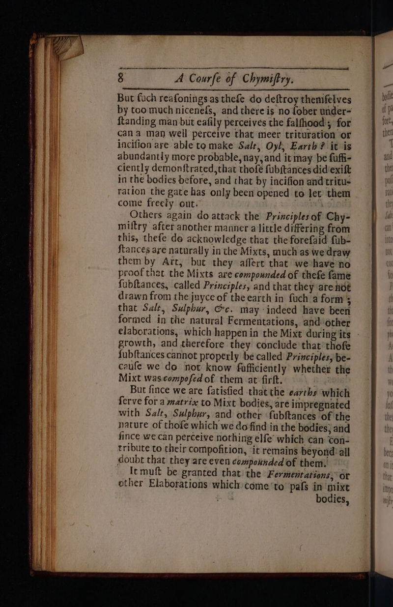 8 A Courfe of Chymiftry. 2 But fuch reafonings as thefe do deftroy themfelves by too much nicenefs, and there is no fober under- {tanding man but eafily perceives the falfhood; for cana man weil perceive that meer trituration or lncifion are able to make Salt, Oyl, Earth? it is abundantly more probable, nay, and it may be fuffi- ciently demonftrated, that thofe fubitances didiexift in the bodies before, and that by incifion and tritu- ration the gate has only been opened to let’ them come freely out. 3 ) Others again do attack the Principles of Chy- miltry after another manner a little differing from this, thefe de acknowledge that the forefaid fub- ftances are naturally in the Mixts, much as we draw them by Art, but they affert that we have no prooftnat the Mixts are compounded of thefe fame fubftances, called Principles, and that they are noe drawn from the juyce of the earth in fuch a form 5 that Salt, Sulphur, Gc. may indeed have been formed in the natural Fermentations, andother elaborations, which happenin the Mixe during its - growth, and therefore they conclude that’ thofe fubftances cannot properly be called Principles, be- caufe we do not know fufficiently whether the Mixt was.compofed of them at firft. : But fince we are fatisfied thatthe earths which ferve for a matrix to Mixt bodies, are impregnated with Salt, Sulphur, and other fubftances of the nature of thofe which we do find in the bodies, and fince we can perceive nothing elfe’ which can ton- tribute to their compofition, it remains beyond: all doubt that they are even compounded of them. [cmuft be granted that the Fermentations, or other Elaborations which come ‘to pafs in mixt bodies,
