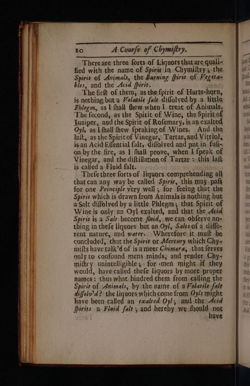 There are three forts of Liquors that are quali- fied with the name of Spiris\in, Chymiltry.; the Spirit. of Animals, the Burning fpairit of Vegeta- bles, and the Acid fpirit. i The firt of them, as the fpirit of Harts-horn, is nothing but a Volatile faly diffolved by a little Phlegm, as 1 shall thew when 1 treat of Animals. The fecond,-as the Spiit of Wine, the Spirit of Juniper, and the Spirit of Rofemary, isan exalted Oyl, as Lfhall thew fpeaking of Wines. And the lait, as the Spirit of Vinegar, Tartar, and Vitriol, isan Acid Effential falt, diffolved and put in fuli- on by the fire, as I hall prove, when I {peak of Vinegar, and the diftillation of Tartar : this laf is called a Fluid fale. Thefe three forts of liquors comprehending all that can any way be called Sp:rsr, this. may. pafs for one Principle very well; for feeing that the Spirit which is drawn from Animals is nothing but aSalt diffolved by a little Phlegm, that Spirit. of Wine is only an Oyl exalted, and that the Acid Spirit is a Salt become fluid, wecan obferve no- thing in thefe liquors: but an Oy/, Salts.of a diffe- rent nature, and water. Wherefore it -muft -be concluded, that the Spirit or AZercury which Chy- mits have talk’d of is ameer Chimera, thatferves only to confound mens minds, and render Chy- miftry unintelligible ;- for «men might if. they would, have'called thefe liquors by more proper names: thus what hindred them from. calling the Spirit of Animals, by the name of a Volatile fale aiffolv’d 2 the liquors which come from Oy/s might have been called an exalted Oyl, and the Acid firits a Fluid falt , and hereby we frquld net NAVE