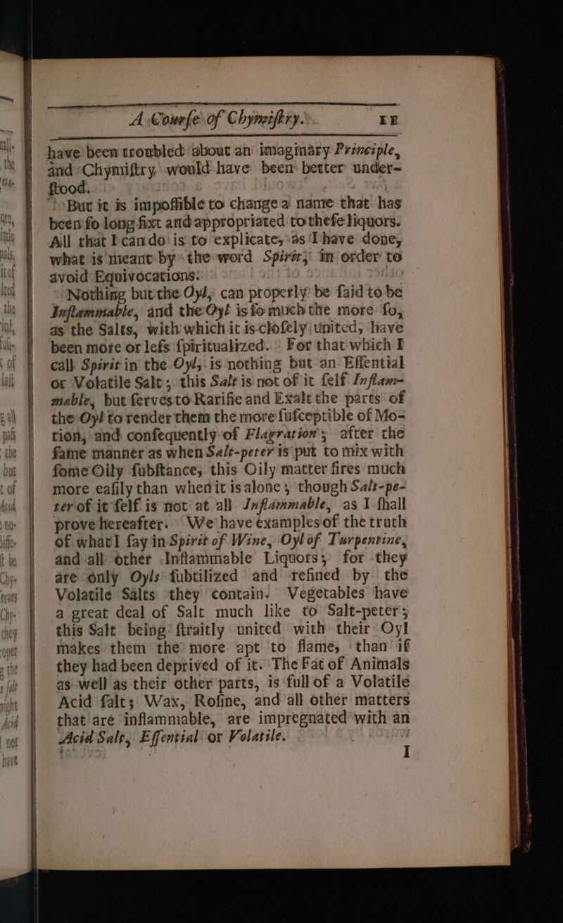 ————————————————— — SEN A Courfe of Chyncifiry. “ED OL LALLA ALDEN have been troubled ‘about an’ imagmary Przvezple, ftood. | “But it is impoffible to change a name that has been fo long fixt andappropriated to thefe liquors. All that Fcando is to explicate,*as Thave done, what is ncant bythe word Spire; im order to avoid Equivocations: | been more or lefs {piritualized.. For that which I calk Spirit in the Oy/;.is nothing but an Effential or Volatile Sale ;. this Salt is not of it felf Inflam- mable, but fervesto Rarifie and Exalt the parts of the Oyi to render them the more fufceptible of Mo- tion, and confequently of Flagration'; after the fame manner as when Sa/t-peter is put to mix with fome Oily fubftance; this Oily matter fires much more eafily than whenit isalone , though Salt-pe- ter of it felf is not at all Jnflammable, as 1 fhall prove hereafter. We'have examplesof the truth of whatl fay in Spirit of Wine, Oylof Turpentine, and all other Inflammable Liquors; for they are only Oyls fubtilized and refined by the Volatile Salts they contain. Vegetables have a great deal of Salt much like to Salt-peter; this Salt being ftraitly united with their Oyl makes them the more apt to flame, ‘than if they had been deprived of it. The Fat of Animals as: well as their other parts, is full of a Volatile Acid falt; Wax, Rofine, and all other matters that aré inflammable, are impregnated with an Acid Salt, Effential or Volatile. fnk | I 2S cent igo NE ER ee — ae —