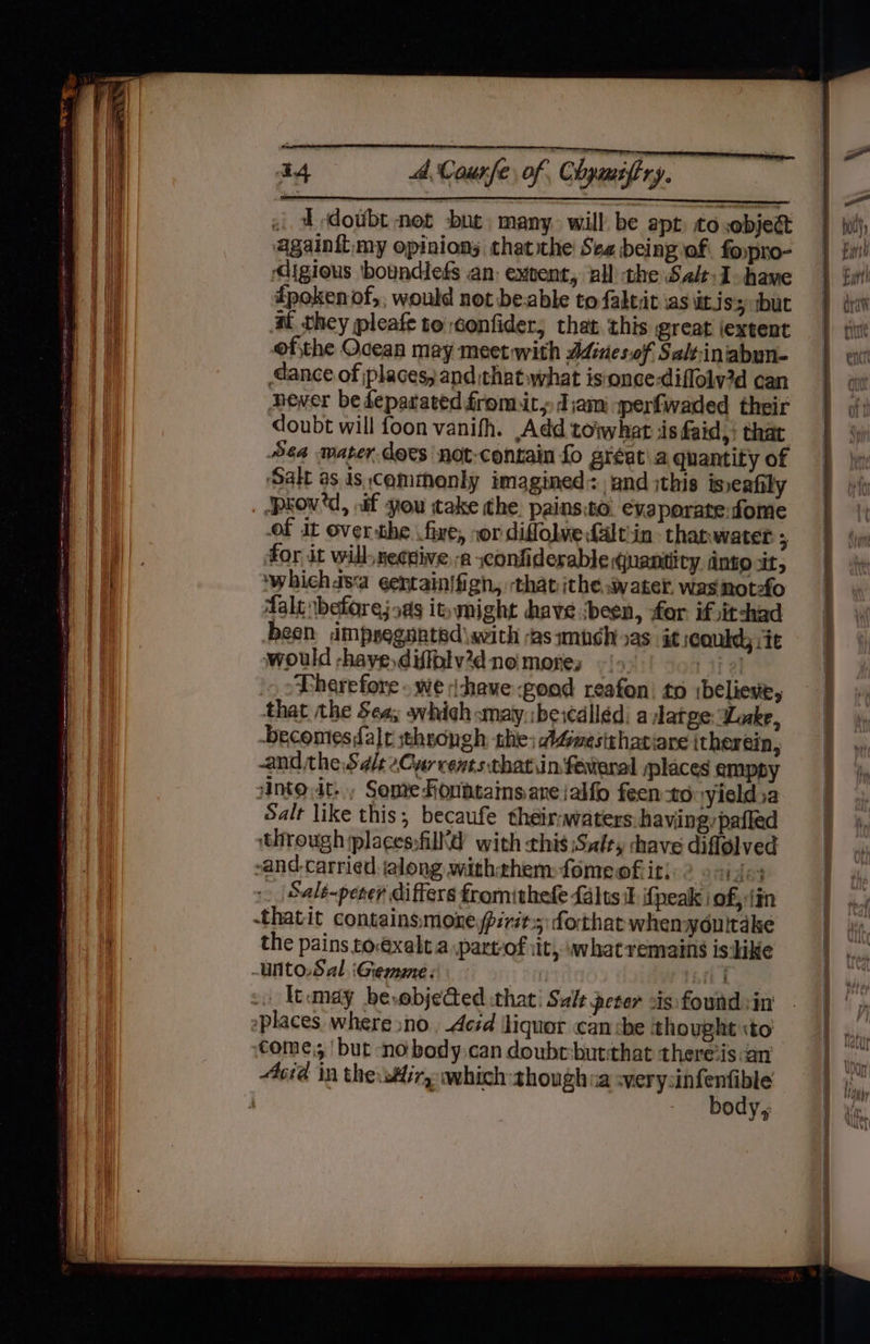 i Edotbt net but. many. will be apt. to ,objeét againit my opinions thatthe See being af fopro- digious boundies an: extent, all the Salt: hawe fpoken of,; would not beable to faktit ias iJ $5 but at they pleafe to confider; that. this great jextent ofthe Ocean may meet with Adines.of Saltiniabun- dance of places; and that what is-once-diflolv2d can newer be deparated fromit, J;am sperfwaded their doubt will foon vanifh. Add toiwhat iis faid,: that Sea water does not-contain fo gréat\a quantity of ‘Salt as is, commonly imagined: and ;this tsseafily ‘pkow'd, nif you take the. painsto. evaporatefome of it overthe fire, »or diffolve falt:in- thanwater 5 for it will,necdive-a confiderable quantiiry dno xt, ‘whichas‘a ¢entainifigh, ‘that ithe, water. was not-fo falt beforejoas it» might have :been, for if itchad been impregnated \with -as munch xs: it ;eoukdy jie would -haye,diffplv’dno mores -{>. bie Therefore . we shave good reafon: to ibelieve, that the Sea; whieh smay.\beiédlléd. a latge Lake, -becomes,falr sthrongh the; dGmestthatiare itherein, -and the Sale Cyr rents thatiin fevteral splaces emppy into.it-., Sone Fonhtains.areialfo feen to yieldsa Salt like this, becaufe theirwaters:havingypafled through plages:filltd with this Salty shave diflolved -and-carried.ialong withthem: fomeofk it; ded ._ Sale-peter differs fromithefe falts i ifpeak i of, tin -thatit containsmone pirits: forthat whenyoultake the pains toexalt.a part-of iit, what remains is dike -unto.Sal. iGiemme: Ad -0 tumay besobjeGed that: Salt peter cis foundsin places. where sno, Acrd \liquor can che thought ito come; ‘but no body.can doube-butthat there’is an cia in the:sHiry which thoughia ee : body,