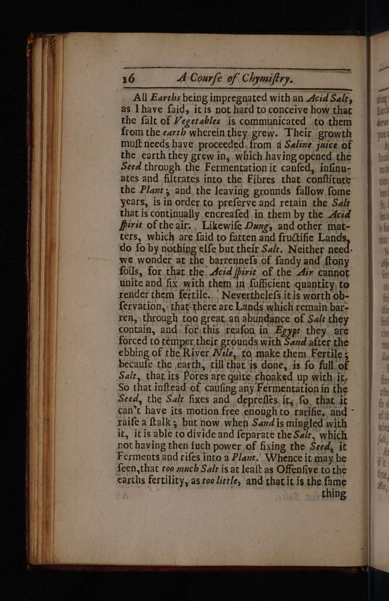 All Earths being impregnated with an cid Salt, as Ihave faid, itis not hard to conceive how that the falt of Vegetables is communicated. .to them from the earth wherein they. grew. Their growth muf{t needs have proceeded. from a Saline. juice of the earth they grew in, which having opened the Seed through the Fermentation it canfed, infinu- ates and filtrates into the Fibres that conftiture the Plant, and. the leaving grounds fallow. fome years, is in order to preferve and retain the Sale that is continually encreafed in them by the decid Merit of the air. . Likewife Dung, and other mat- ters, which are faid to fatten and fructifie Lands do fo by nothing 'elfe but their Sa/t. Neither need: we wonder at the barrennefs.of fandy and ftony foils, for thatthe. Acid jpsrit of the dir cannot unite and fix with them in.fufficient quantity, to render them fertile..’ Neverthelefs itis worth.ob- fervation,, thatthere are Lands which remain. bar- ren, through too great. an abundance of Salt they contain, and: for;this reafon in Egypt they are forced to temper, their grounds with Sazd after the ebbing of the River WVsle, to make them. Fertile; becaufe the earth, till that is done, is fo full of Salt, that. its Pores are quite choaked up with it. So that inftead of caufing any. Fermentation in the Seed, the Salt fixes and deprefles. it, fo, that it raife a ftalk; but now when Sand is mingled with it, itis able to divide and feparate the Sa/r, which not having then {uch power. of fixing the Seed, it Ferments and rifes into a Plant.’ Whence it may be earths fertility, as teo little, and-that it is the fame thing
