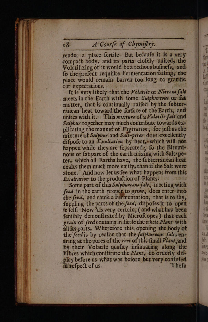 ———— vender a place fertile. But becaufe it is a very compact body, and its parts clofely united, the Volatilizing of it would bea tedious bufinefs,\ and fo the prefent requifice Fermentation failing; the place would remain barren too long to gratifie our expectations. 3 . It is very likely that the Volatile or Nitrous fale unites with it... This wixture of a Volatile falt and Sulphur together may much contribute towards ex- plicating the manner of eg for juft as the mixture of Sulphur and Salt-peter' does excellently difpofe toan Exaltation by heat,*which will not happen while they are feparated:; fo the Bitumi- nous or fat part of the earth mixing with Salt-pe- ter, which all Earths have, the fubterranean heat exalts them much more eafily, than if the Salt were alone. And now let us fee what happens from this Exaltation to the production of Plants. Some part of this Sulphurcous falt, meeting with feed in the earth propeg.to grow, does enter into the feed, and caufe a Fermentation, that is to fay, fuppling the parts of the feed, difpofes it to open it felf. Now tis very certain, (and what has been fenfibly demonftrated by Microfcopes ) that each grain of feed contains in httle the whole Plant with allitsparts. Wherefore this, opening the body of the feedis by reafon that the fulphureous falts en- tring at the pores of the voor of this {mall Péantjand by their Volatile quality infinuating along ‘the Fibres whichconftitute the Plat, do orderly dif play before us what was before but very confufed i refpect of us. Thefe Oe Sa 0 ne apnea ai alana alia po 2 ei geen eta Aet apa e e eTE AT pads