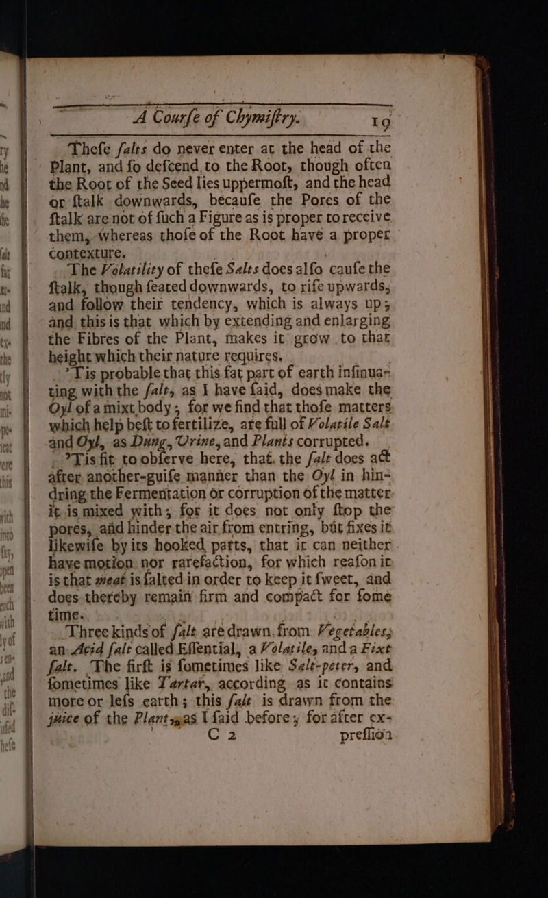 ~— 2 -« oe a — ee Thefe /alrs do never enter at the head of the Plant, and fo defcend.to the Root, though often the Root of the Seed lies uppermoft, and the head or ftalk downwards, becaufe the Pores of the ftalk are not of fuch a Figure as is proper to receive them, whereas thofe of the Root have a proper contexture. | | . The Volatility of thefe Salts does alfo caufe the ftalk, though feated downwards, to rife upwards, and follow their tendency, which is always up; and this is that which by extending and enlarging the Fibres of the Plant, makes it grow to that height which their nature requires, | * Tis probable that this fat part of earth infinua- ting with the falt, as I have faid, does make the Oyl of amixt body; for we find that thofe matters which help beft tofertilize, are full of Volatile Sale and Oyl, as Dung, Urine, and Plants corrupted. - Tis fit to obferve here, that. the fale does a&amp; after another-guife manner than the Qy/ in hin- dring the Fermentation or corruption of the matter itis mixed with; for it does not only ftop the pores, aiid hinder the air from entring, but fixes it likewife byits hooked parts, that ic can neither have motion nor rarefaction, for which reafon it is that weat is{alted in order to keep it fweet, and does thereby remain firm and compact for fome time. ait Threekinds of fa/t aredrawn. from Vegetables, an Acid falt called Effential, a Volatile, anda Fixt falt. The firft is fometimes like Sele-peter, and fometimes like Tartar, according as it contains more or lefs earth; this fale is drawn from the juice of the Plantsgpas I faid before, for after ex- ACS Sd preflion