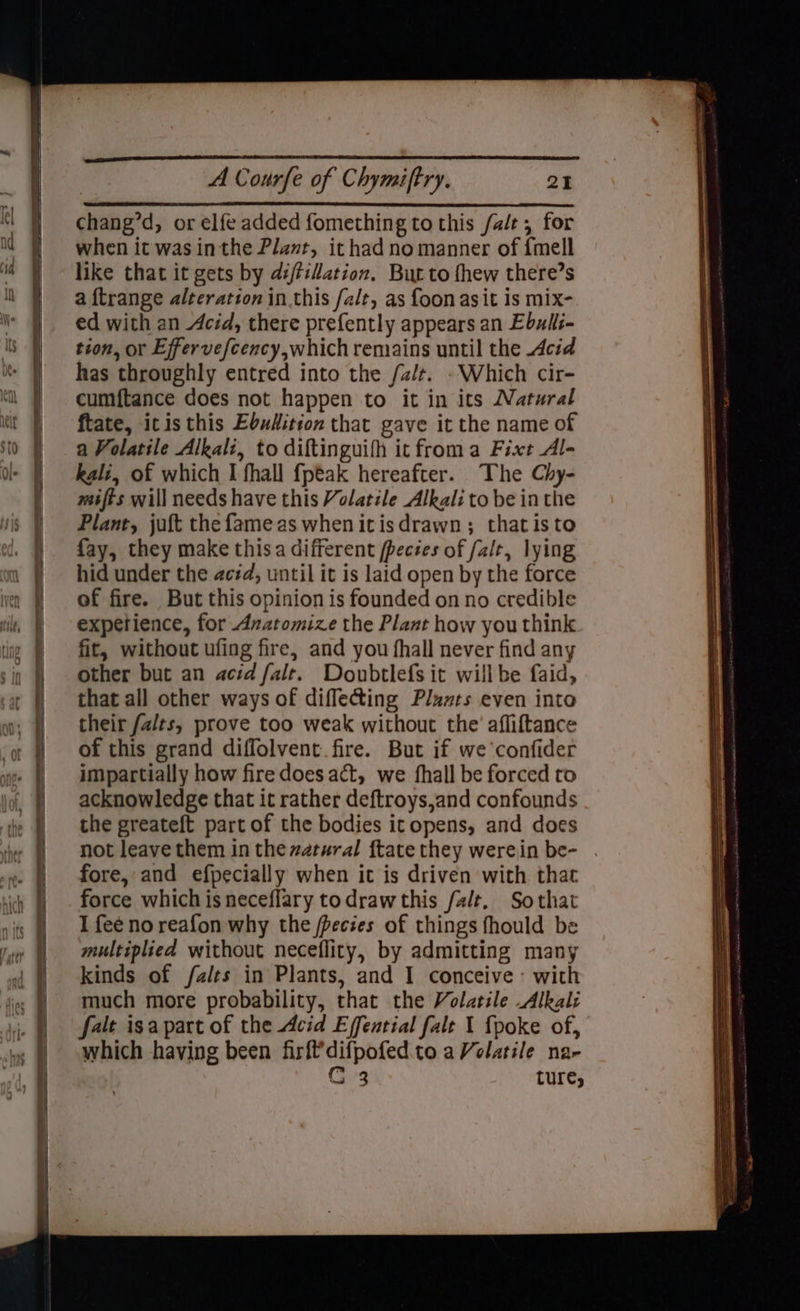 - —? cS ~ > => co ——- “s >< or SET PL NT EE RE > ae - = ™ - . > pes <> = < <— : > “<> So = > GREE TT ET TE TT a a ee ee — — ————————————— ee SSS ———— A Courfe of Chymiftry. 21 chang’d, or elfe added fomething to this fale, for when it was inthe Plant, ithad no manner of {mell like that it gets by di/tilation. But to fhew there’s a ftrange alteration inthis /alt, as foonasit is mix- ed with an Acid, there prefently appears an Ebuls- tion, or Effervefcency,which remains until the Acid has throughly entred into the fat. .Which cir- cumftance does not happen to it in its Natural ftate, itis this Ebudition that gave it the name of a Volatile Alkali, to diftinguifh it froma Fixt Al- kali, of which I fhall {peak hereafter. The Chy- mifts will needs have this Volatile Alkali to be inthe Plant, joft the fame as whenitisdrawn; thatisto fay, they make thisa different fpecées of alt, lying hid under the aczd, until it is laid open by the force of fire. But this opinion is founded on no credible experience, for Axatomize the Plant how you think fit, without ufing fire, and you fhall never find any other but an acid falr. Doubtlefs it will be faid, that all other ways of diflecting Pluxts even into their falts, prove too weak without the’ afliftance of this grand diffolvent fire. But if we confider impartially how fire does act, we fhall be forced to acknowledge that it rather deftroys,and confounds the greateft part of the bodies itopens, and does not leave them in the watural ftate they werein be- . fore, and efpecially when ic is driven with thac force which isneceflary todrawthis /a/lt, Sothat I feé no reafon why the /pecies of things fhould be multiplied without necefliry, by admitting many kinds of /a/ts in Plants, and I conceive: with much more probability, that the Volatile Alkali which having been firfdifpofed.to a Volatile na-