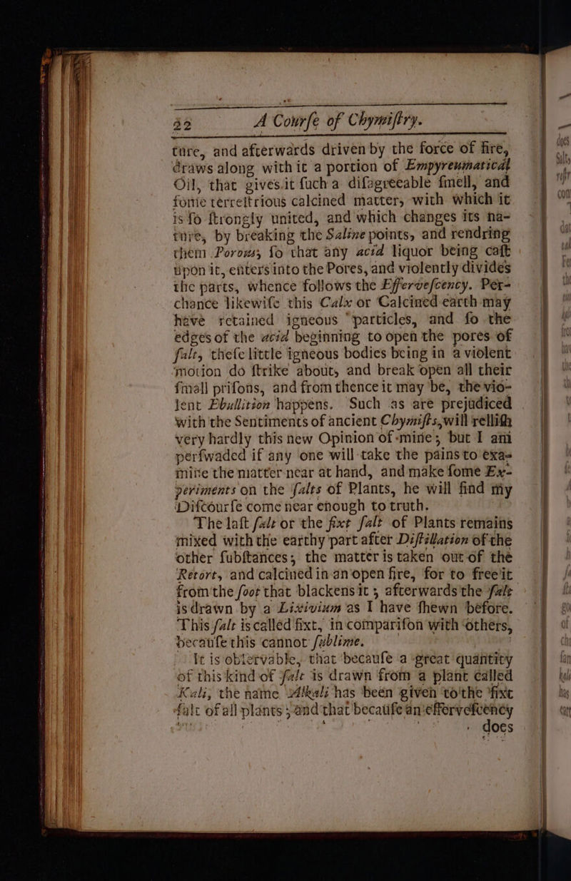 draws along with it a portion of Empyreumatical Oil, that givesit fuch a difagréeable fmell, and foie terreftrious calcined matter, with which it is fo ftrongly united, and which changes its na- ture, by breaking the Saline points, and rendring them .Porows, fo that any acd liquor being caft upon it, eftters into the Pores, and violently divides the parts, whence follows the Efervefcency. Per- chance likewife this Calx or Calcined earth may have retained igneous “particles, and fo the edges of the cid beginning to open the pores of falt, thefe little igneous bodies being in a violent motion do ftrike about, and break ‘open all their fmall prifons, and from thence it may be, the vio- Jent Pbullition happens. Such as are prejudiced with the Sentiments of ancient Chymifts,will rellith very hardly this new Opinion of mire; but I ani perfwaded if any one will take the pains to exa- miite the matter near at hand, and make fome Ex- veriments on the falts of Plants, he will find my ‘Difcourfe come near enough to truth. | The laft fale or the fixt falt of Plants remains mixed withthe earthy part after Di/félation of the other fubftances, the matter is taken out-of the Retort, and calcinedin-an‘open fire, for to freeiit isdrawn by a Lixivium as I have fhewn before. This falr iscalled fixt, in comparifon with ‘others, becaufe this cannot /ublime. | : it is obtervable, that ‘becaufe a great quantity of this kind of fale is drawn ‘from a plant called Kali, the name kali has ‘been giveh to'the “fixe falc of all plants 5 and that becatife an‘efferveftency