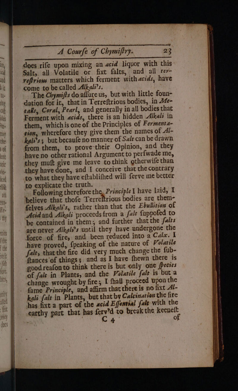 = saad a beeen acel en PIE gg A Courfe of Chyniftry. 23 EEE Ea 2S: 5 ARS AA, ERS does rife upon mixing an acid liquor with this Salt, all Volatile or fixt falts, and all ter- reftrious matters which ferment with acids, have come to be called Alkali’s. The Chymifts do affure us, but with little foun- dation for it, that in Terreftrious bodies, in AZe- tals, Coral, Pearl, and generally in all bodies that Ferment with acids, there is an hidden Alkals in them, whichis one of the Principles of Fermenta- tion, wherefore they give them the names of 4l- kali’s ; but becaufe no manner of Sale can be drawn from them, to prove-their Opinion, and they have no other rational Argument to perfwade me, they muft give me leave to think otherwife than they have done, and I conceive that the contrary to what they have eftablifhed will ferve me better to explicate the truth. Following therefore the, Principle 1 have laid, I believe that thofe Terreftrious bodies are them- felves -Alkali’s, rather than that the Ebullstion of Acidand Alkali proceeds from a fale fuppofed to be contained in them; and further thatthe falts are never Alkali’s until they have undergone the force of fire, and been reduced into a Calx. I have proved, {peaking of the nature of Volatile falt, thatthe fire did very much change the fub- {tances of things; and as I have fhewn there is good reafonto think there is but only one fpecies of falt in Plants, and the Volatile fale is but a change wrought by fire; I fhall proceed upon the fame Principle, and affirm that there is no fixt Al- kali falt in Plants, but that by Calcination the fire has fixt a part of the acid Effentsal fale with the earthy part that has nes to break the lade