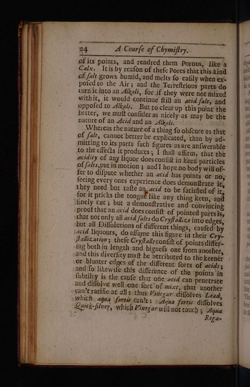 RRR eT TCG of its points, and rendred them Porous, like’ a Calx. Itis by reafon of thefe Pores that this. kind of falt grows humid, and melts fo eafily when ex- poiedto the Air; and the Terreftrious parts do turn it Into an Alkali, for if they were not mixed withit, it would: continue ftill an acid falt, and oppofed to Alkali, But to clear up this point the better, we mutt confider as nicely as may be’'the nature of an cid and an Alkali, Whereas the naturé.of a thing fo obfcure as that of fal, cannot better be explicated, than by ‘ad- mitting to its parts fuch figures as are anfwerable to, che effects it produces; I hall affirm, that the acidity of any liquor does confift in keen particles of /alts,putin motion ; and hope.no body will of- fer to difpute whether an acid has points or no, erate they need but tafte an, acid to be fatisfied of its forit pricks the tongue like any thing keen, and procf that an acid does confift: of pointed parts is, that not only all acid /alts do Cryftallize into ed ges, but all Diffolutions of different things, caufed by acid liquours, do affume this figure in their Cry~ alization; thefe Cry/Palls confilt of points differ- ing bothin length and bignefs one from another, and this diverfity muft be ‘attributed to the keenér or blunter edges of the different forts of acids ; and fo likewife this difference of the points ‘in lubtilty is the caufe that one acid can penetrate and diflolve well:one fort°of mixt, that another which agua forts €an2e : Aqua fortis diffolves Ruck filver, which Minegar will not touch 5 Aqsa ‘ R Co a= a LVS pyar’