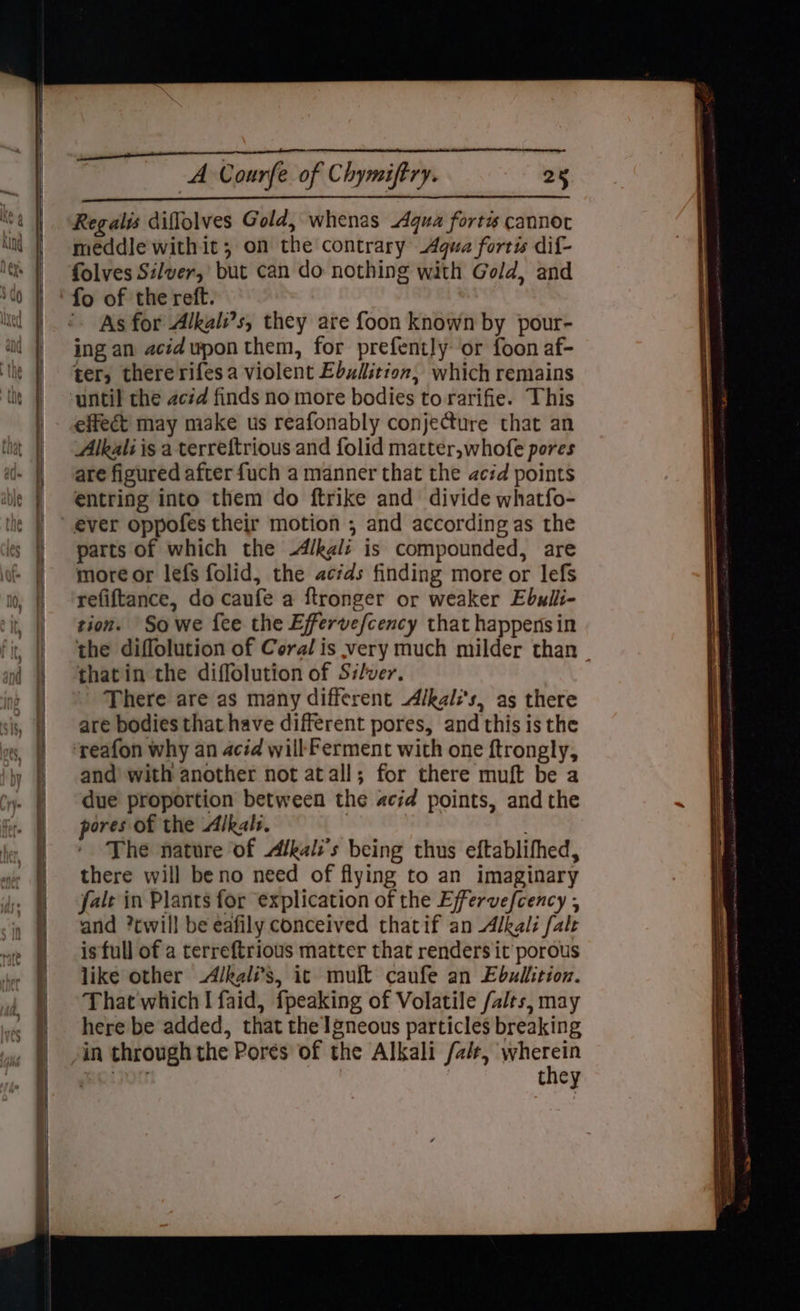 Poe: oo = = <? <>? <P So OO SS No ~- = — = _ ————————— a — > : = a cy = = ~ = ~ ¥ — = ES ee ——es Se ee Regalis diflolves Gold, whenas Aqua fort cannot meddle with it; on the contrary Agua fortis dif- folves Silver, but can do nothing with Gold, and fo of the reft. As for Alkali’s, they are foon known by pour- ing an acid upon them, for prefently or foon af- ter, thererifesa violent Ebudition, which remains until the acid finds no more bodies to rarifie. This effect may make us reafonably conjecture that an Alkali is a terreftrious and folid matter,whofe pores are figured after fuch a manner that the acid points entring into them do ftrike and divide whatfo- parts of which the -A/kgli is compounded, are more or lefs folid, the acids finding more or lefs refiftance, do caufe a ftronger or weaker Ebulli- tion. So we fee the Effervefcency that happens in the diflolution of Coral is very much milder than thatin the diffolution of Silver. - There are as many different Alkal:'s, as there are bodies that have different pores, and this is the and with another not atall; for there muft be a due proportion between the acid points, andthe pores of the Alkals. . The nature of Alkals’s being thus eftablifhed, there will beno need of flying to an imaginary fale in Plants for explication of the Effervefcency , and ?twill be eafily conceived thatif an Alkali fale is full of a terreftrious matter that renders it porous like other -Alkali’s, it muft caufe an Ebullition. That which I faid, fpeaking of Volatile /alrs, may here be added, that the ]gneous particles breaking in through the Pores of the Alkali /alr, eae moizog they <a = — ee —————— = = SS ai tote tg tt AOS SO == ——— ee a a