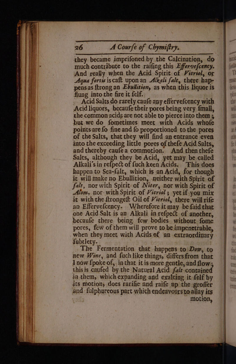 they became imprifoned by the Calcination, do much contribute to the raifing this Effervefceacy. And really when the Acid Spirit. of Vitrtol, or Agua forts iscaft uponan Alkali fale, there hap- pensas ftrongan Ebulition, as when this liquor is flung into the fire it felf. -. Acid Salts do rarely caufe any effervefcency with Acid liquors, becaufe their pores being very fmall, the common acids are not able to pierce into them 5 but we do fometimes meet with Acids whofe points are fo fine and fo proportioned tothe pores of the Salts, that they will find an entrance even into the exceeding little pores of thefe Acid Salts, Salts, although they be Acid, yet may be called Alkali’s in refpect of fuch keen Acids. his does happen to Sea-falt, which is an Acid, for though it will make no Ebullition, neither with Spirit of falt, nor with Spirit of Weer, nor with Spirit of Alom, nor with Spirit of Vitriol; yetif.you mix it with the ftrongeft Oil of Vtriol, there will rife an Effervefcency- Wherefore it may be faid that one Acid Salt is an Alkali in refpect. of another, becaufe there being few bodies. without fome pores, few of them will prove to be impenetrable, when they meet with Acids of ‘an extraordinary fubtlety. The Fermentation that happens to\Dow, to new Wene, and fuch like things, differsfrom that I now fpoke of, in that itis more gentle, and flow; thists caufed by the Natural Acid fa/t contained in them, which expanding and exalting it felf by its motion, does rarifie and raife up the grofler and -fulphureous part which endeavours to allay its | motion,