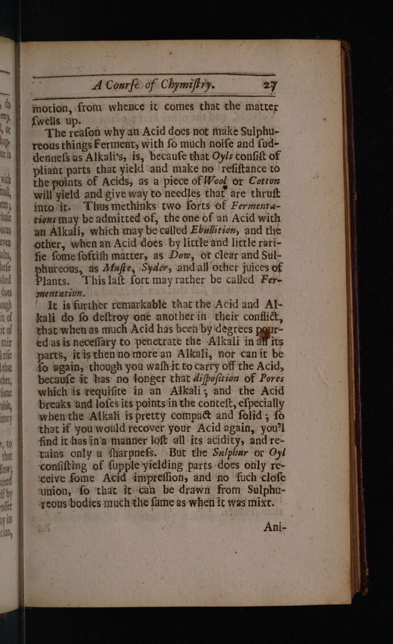 a —_ — — 2s Soe eS pecan tl cstnoet A Courfe of Chymiftry. ve 27 EEE BOR ee motion, from whence it comes that the matter {wells up. The reafon why an Acid does not make Sulphu- reous things Ferment, with fo much noife and fud- denuefs as Alkali’s, is, becaufe that Oy/s confift of pliant parts that yield and make no ‘refiftance to the points of Acids, as a piece of Wool or Cotton will yield and give way to needles that are thruft into it. Thus methinks two forts of Fermenta- tions may be admitted of, the one of an Acid with an Alkali, which may be called Ebwk:tion, and the other, when an Acid does by little and little rari- fie fomefoftifh matter, as Dow, of clear and Sul- phuteous, as Afufte, Syader, andall other juices of Plants. Thislaft fort mayrather be called Fer- mentation. Ie is further remarkable that the Acid and Al- kali do fo deftroy one anotherin their conflid&, that when as much Acid has been by ‘degrees panr- ed asis neceflary to penetrate the Alkali in Mics parts, ivisthen'nomore an Alkali, nor canit be fo sgain, though you wafh it to carry off the Acid, becaufe it has‘ no fonger that ds/pofition of Pores which is requifite in an Alkali; and the Acid breaks and lofes its points‘in the conteft, efpecially whenthe ‘Alkali is pretty compact and folid ; fo that if you'would recover your Acid again, you'l find it has in'a tanner loft all its acidity, andre- tains only a sharpnefs. But the Sz/pbar or Oyl confifting of fupple yielding parts does only re- ceive fome Acid impréflion, and ‘no ‘uch ‘clofe qinion, fo ‘that it ‘can be drawn from Sulphu- yeous bodies much the fame as when it was mixt. Ani-