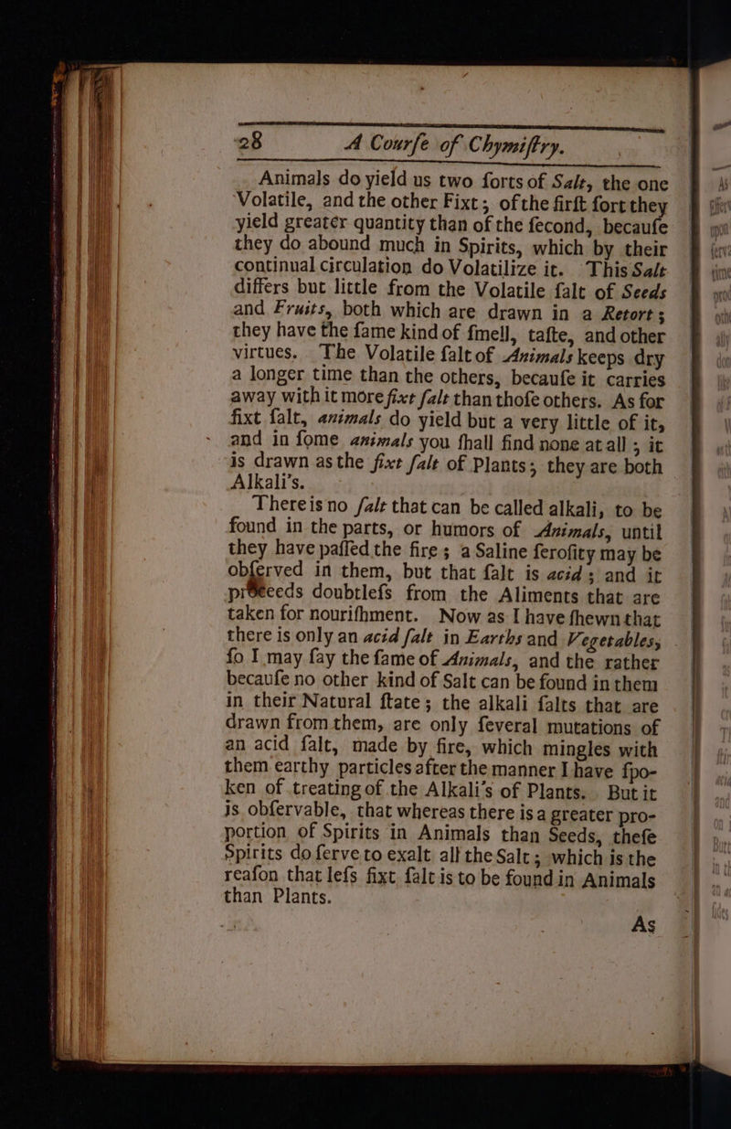 Animals do yield us two forts of Saiz, the one Volatile, and the other Fixt; ofthe firft fort they yield greater quantity than of the fecond, becaufe they do abound much in Spirits, which by their continual circulation do Volatilize it. This Sale differs but little from the Volatile falt of Seeds and Frusts, both which are drawn in a Retort ; they have the fame kind of fmell, tafte, and other virtues. The Volatile falt of Azimals keeps dry a longer time than the others, becaufe it carries away with it more fixe fale than thofe others. As for fixt falt, animals do yield but a very little of it, and in fome amimals you fhall find none atall ; it is drawn asthe fixe falt of Plants; they are both Alkali’s. Thereis no /alt that can be called alkali, to be found in the parts, or humors of Animals, until they have paffed the fire ; a Saline ferofity may be ob{erved in them, but that falt is acids and it preeeeds doubtlefs from the Aliments that are taken for nourifhment. Now as I have fhewnthat there is only an acid falt in Earths and Vegetables, fo I may fay the fame of Animals, and the rather becaufe no other kind of Salt can be found in them in their Natural ftate; the alkali falts that are drawn from them, are only feveral mutations of an acid falt, made by fire, which mingles with them earthy particles after the manner I have fpo- ken of treating of the Alkali’s of Plants. Butit js obfervable, that whereas there isa greater pro- portion of Spirits in Animals than Seeds, thefe Spirits do ferve to exalt all the Salt ; which is the reafon that lefs fixt falt is to be found in Animals than Plants. As