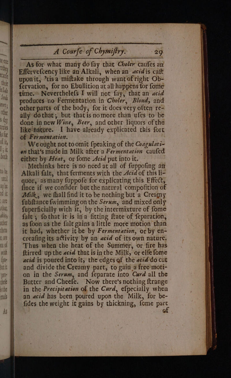 As for what many do fay that Choler caufes an Effervefcency like an Alkali, when an acid is caft uponit, *tisa miftake through want of right Ob- fervation, for no Ebullition at all happens for fome time. Neverthelefs I will not fay, that an acid produces no Fermentation in Choler, Bloud, and other parts of the body, for it does very often re- ally dothat; but that isnomore than ufes to be done innew Wine, Beer, and other liquors of the like’nature. I have already explicated this fort of Fermentation. We ought not to omit {peaking of the Cozgulati- en that’s madein Milk after a Fermentation caufed either by Heat, or fome Acid put into it. Methinks here is no need at all of fuppofing an Alkali falt, that ferments with the Acid of this li- quor, asmany fuppofe for explicating this Effect, fince if we confider but the natural compofition of Milk, we fhall find it to be nothing but a Creamy fubftance fwimming on the Serum, and mixed only fuperficially with ir, by the intermixture of fome fale; fothat it is ina fitting ftate of feparation, as foon as the falt gains a little more motion than it had, whether it be by Fermentation, or by en- creafing its activity by an acid of its own nature. Thus when the heat of the Summer, or fire has ftirred up the acid that isinthe Milk, or elfefome acid is poured into it, the edges af the acid do cut and divide the Creamy part, to gain a free moti- on in the Serum, and feparate into Curd all the Butter and Cheefe. Now there’s nothing ftrange in the Precipitation of the Curd, efpecially when an acid has been poured upon the Milk, for be- fides the weight it gains by thickning, fome part iH \ ee