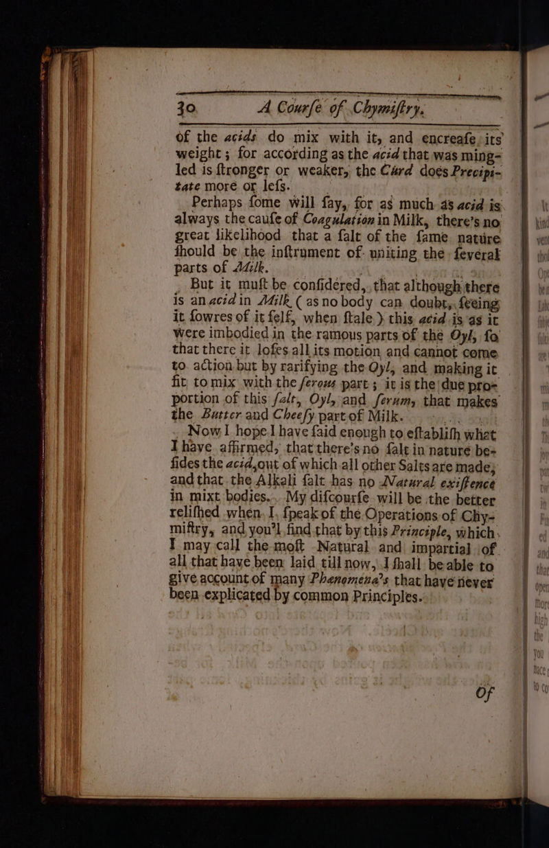 of the acids do mix with it, and encreafe. its weight ; for according as the acéd that was ming- led is ftronger or weaker, the Card doés Precipi- tate more or lefs. ce ELE Perhaps fome will fay, for as much. 4s acid ig. always the caufe of Coagulation in Milk, there’s no great likelihood that a falt of the fame. natiire fhould be the inftrument of. uniting the. feverak parts of AZ/k. atl seme werd | _ But it muft be confidered,. that although there is anaciain AGlk ( asnobody can doubt, feeing it fowres of it felf, when ftale } this acid is a$ it were imbodied in the ramous parts of the Oy/, fo that there it lofes.all its motion and cannot come to. action but by rarifying the Qyl, and making ic fit to mix with the ferows part; it is the due pro= portion of this /alt, Oyl, and ferum, that makes the Butter and Cheefy part of Milk. MM TR BO _ Now hope] have {aid enough to eftablith whet Ihave. afirmed,; that there’s no falt in nature be= fides the acid,out of which all other Salts are made, and that the Alkali falt has no WNVatural exiffence in mixt bodies... My difcourfe will be the better relifhed when. I, fpeak of the Operations of Chy- miftry, and you’l find that by this Principle, which: I may call the moft Natural and impartiaj iof all that have been laid till now,\.J fhall beable to give account of many Phenomena’s that have fever been .explicated by common Principles. o- ee 2 NSIS _— = oe — <n = = _— — -s «