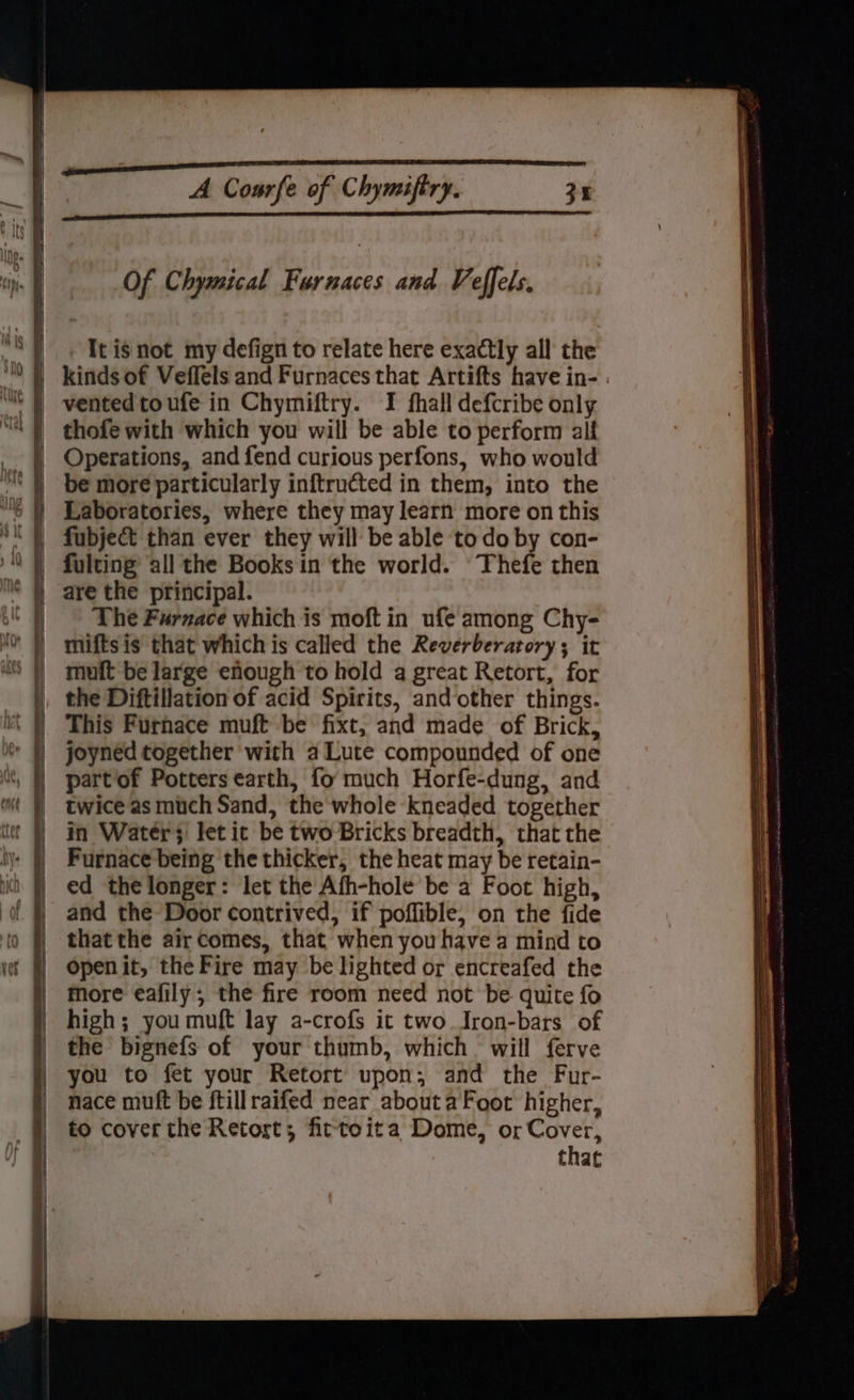 Of Chymical Furnaces and Veffels. It is not my defign to relate here exactly all the Operations, and fend curious perfons, who would be more particularly inftructed in them, into the fubjec&amp;t than ever they will be able todo by con- fulting all the Books in the world. Thefe then are the principal. The Furnace whichis moft in ufe among Chy- mifts is that which is called the Reverberatory; it mult be large enough to hold a great Retort, for the Diftillation of acid Spirits, and other things. This Furnace muft be fixt, and made of Brick, joyned together with a Lute compounded of one partof Potters earth, fo much Horfe-dung, and twice as much Sand, the whole kneaded together in Waters let it be two Bricks breadth, that the Furnace being the thicker, the heat may be retain- ed the longer: let the Afh-hole be a Foot high, and the Door contrived, if poffible, on the fide that the air Comes, that when you have a mind to openit, the Fire may be lighted or encreafed the more eafily; the fire room need not be quite fo high; you muft lay a-crofs it two Iron-bars of the bignefs of your thumb, which. will ferve you to fet your Retort upon, and the Fur- nace muft be ftillraifed near about aFoot higher, to cover the Retort; fittoita Dome, or Cover, that