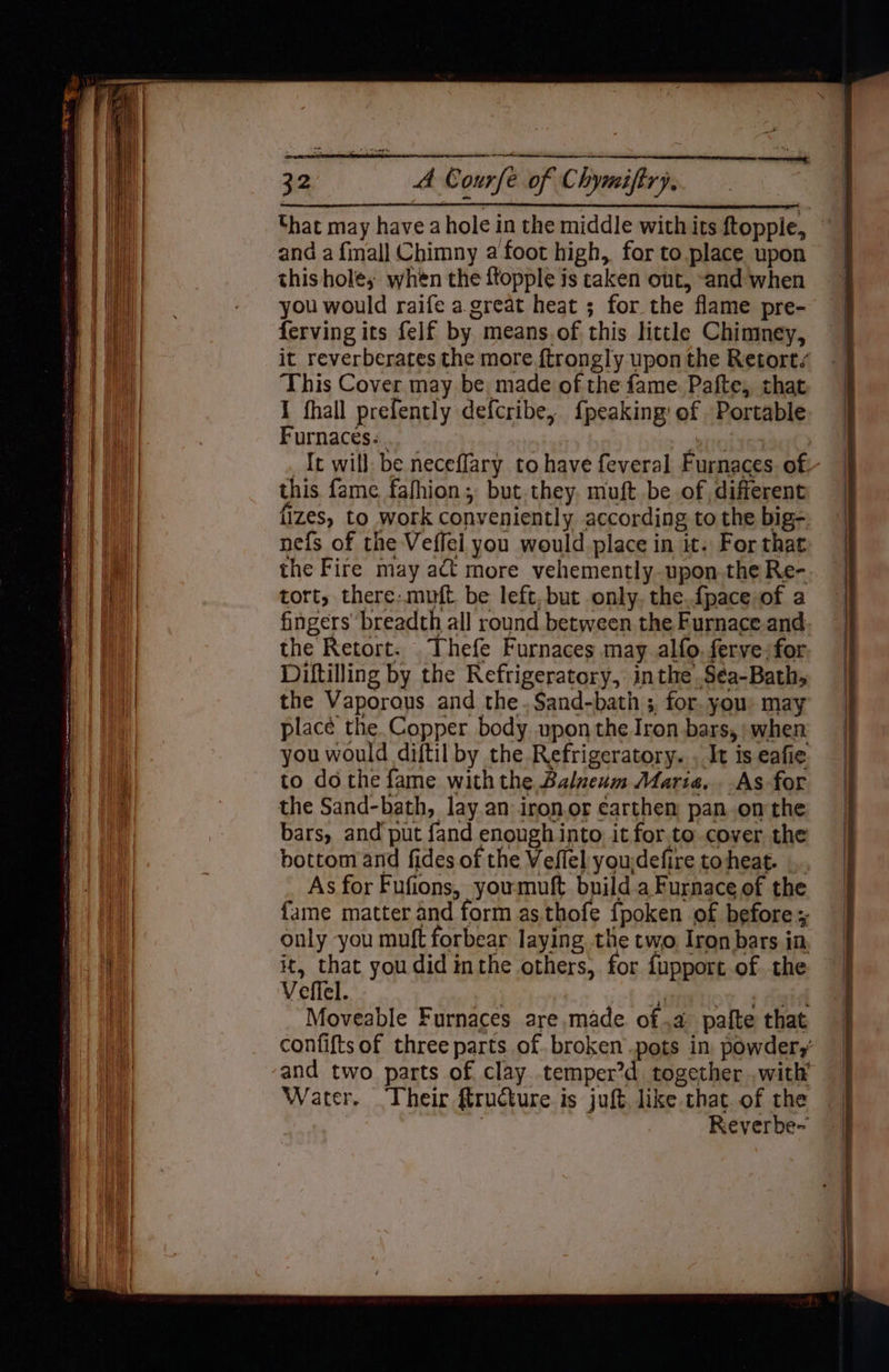 hat may have a hole in the middle with its ftopple, and a finall Chimny a foot high, for to place upon this holes when the ftopple is taken out, “and when you would raife a great heat ; for the flame pre- ferving its felf by means.of this little Chimney, it reverberates the more f{trongly upon the Retort/ This Cover may be made of the fame. Pafte, that I fhall prefently defcribe, {peaking' of Portable. Furnaces. ‘eno _It will be neceffary to have feveral Furnaces. of. this fame fafhion; but.they. muft be of different fizes, to work conveniently according to the big- nefs of the Veffel you would place in it. For that the Fire may act more vehemently-upon.the Re- tort, there: muft be left, but only. the.fpace of a fingers breadth all round between the Furnace and the Retort. . Thefe Furnaces may alfo, ferve for Diftilling by the Refrigeratory, inthe S¢a-Bathy the Vaporous and the. S$and-bath ; for. you: may place the.Copper body upon the Iron bars, when you would diftil by the Refrigeratory. , It is eafie to do the fame with the Balneum Maria... As for the Sand-bath, lay.an iron.or earthen pan. onthe bars, and put fand enough into it for.to cover the bottom and fides of the Veflel youdefire toheat. .. As for Fufions, youmuft builda Furnace of the fame matter and form as.thofe fpoken of before only you muft forbear laying the two Iron bars in. it, that you did inthe others, for iupport of the Veffel. Sprtiog + tala Moveable Furnaces are made of .a pafte that confifts of three parts of. broken pots in powdery’ and two parts of clay temper?d together .with’ Water. Their Structure is juft like that of the Reverbe-