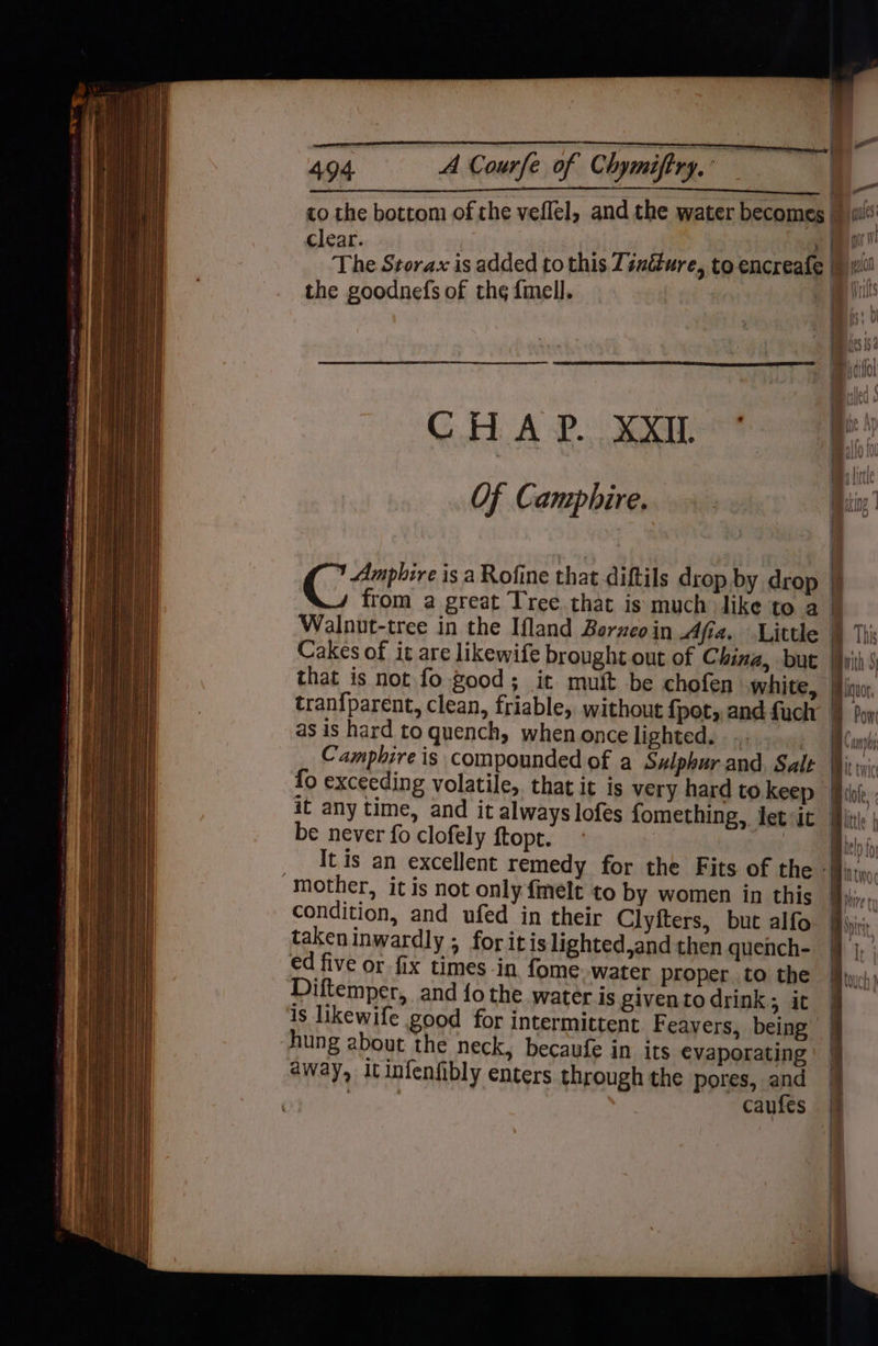 oa Rauele Of Chemiing clear. the goodnefs of the fmell. CHAP. XXIL Of Camphire. that is not fo good ; as is hard to quench, when once lighted. <> be never fo clofely ftopt. ‘mother, it is not only finelt to by women in this condition, and ufed in their Clyiters, but alfo takeninwardly ; for itis lighted,and then quench- ed five or fix times in fome. water proper. to the Diftemper, and fo the water is giventodrink; it is likewife good for intermittent Feavers, being hung about the neck, becaufe in its evaporating away, itinfenfibly enters through the pores, and tthe caufes