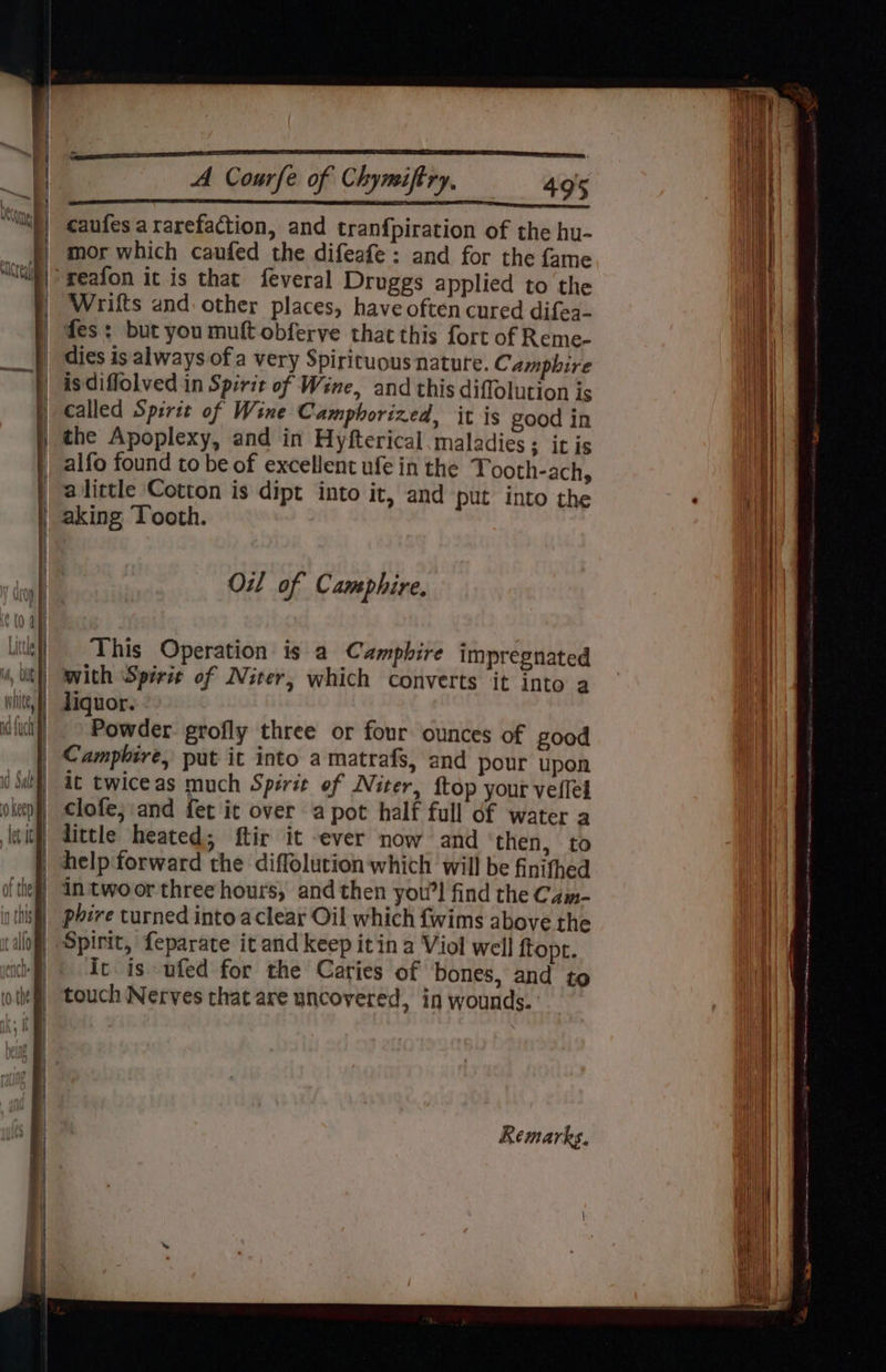 SE Rr aneeeteneeetterrceot caufes ararefaction, and tranfpiration of the hu- mor which caufed the difeafe : and for the fame Wrifts and other places, have often cured difea- des: but you muft obferve that this fort of Reme- dies is always of a very Spiricuous nature. Campbire is diflolved in Spirit of Wine, and this diffolution is called Spirit of Wine Camphorized, it is good in the Apoplexy, and in Hyfterical. maladies ; it is alfo found to be of excellent ufe in the Tooth-ach, alittle Cotton is dipt into it, and put into the Oil of Camphire, This Operation is a Camphire impregnated with ‘Spirit of Niter, which converts it into a Powder grofly three or four ounces of good it twiceas much Spirit of Niter, {top your veflel clofe; and fet it over a pot half full df water a little heated; ftir it ever now and ‘then, to help forward the diffolution which will be finithed it is ufed for the Caries of bones, and to touch Nerves that are uncovered, in wounds.