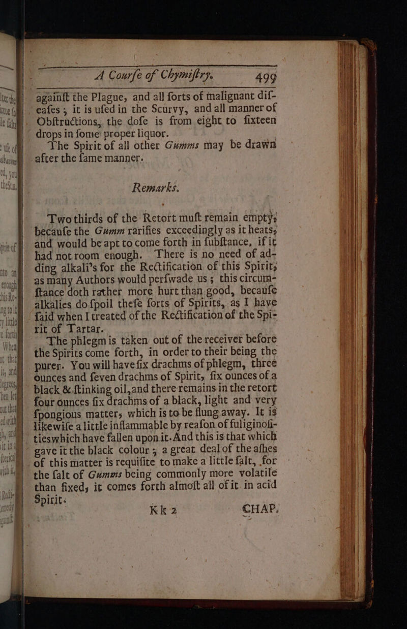 : siuhaW A Courfe of Chymiftry, 499 eafes ; it is ufedin the Scurvy, and all manner of Obftructions, the dofe is from eight to fixteen drops in fone’ proper liquor. Vhe Spirit of all other Gumms may be drawn after the fame manner. Remarks. Twothirds of the Retort muft remain emptys becaufe the Gumm rarifies exceedingly as it heats, and would be apt to come forth in fubftance, if it had notroom enough. There is no need of ad- ding alkali’s for the Rectification of this Spirit, as many Authors would perfwade us; this circum- {tance doth rather more hurt than good, becaufe alkalies dofpoil thefe forts of Spirits, as I have faid when I treated of the Rectification of the Spi- rit of Tartar. The phlegmis taken out of the receiver before the Spirits come forth, in order to their being the purer. You will havefix drachms of phlegm, three ounces and feven drachms of Spirit, fix ounces of a black &.{tinking oil,and there remains in the retort four ounces fix drachms of a black, light and very fpongious matters which isto be flung away. It is likewife alittle inflammable by reafon of fuliginofi- tieswhich have fallen upon it.And this is that which gave it the black colour , a great deal of the afhes of this matter is requifite to make a little falt, for the falt of Gumms being commonly more volatile than fixed, it comes forth almoft all of it. in acid Spirit: