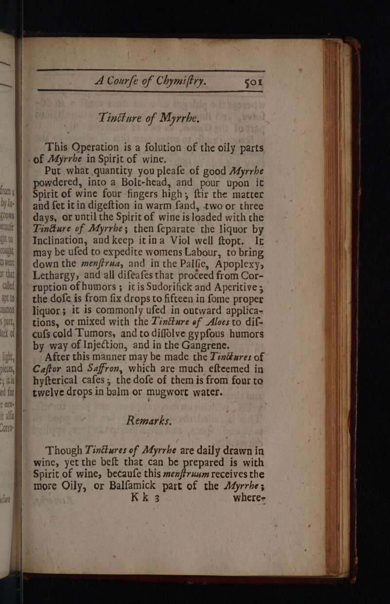 This Operation is a folution of the oily parts Put what quantity youpleafe of good Adyrrhe powdered, into a Bolt-head, and pour upon it Spirit of wine four fingers high, ftir the matter and fet itin digeftion in warm fand, two or three days, or until the Spirit of wine is loaded with the Finkure of Myrrhe; then {eparate the liquor by Inclination, and keep itina Viol well ftopt. It may be ufed to expedite womens Labour, to bring down the menftrua, and in the Palfie, Apoplexy, Lethargy, and all difeafes that proceed from Cor- ruption of humors ; itis Sudorifick and Aperitive ; the dofe is from fix drops to fifteen in fome proper liquor; it is commonly ufed in outward applica- tions, or mixed with the Tinéture of Aloes to dif- cufs cold Tumors, and to diffolve gypfous humors by way of Injection, and in the Gangrene. After this manner may be made the Zindézres of Caftor and Saffron, which are much efteemed in hyfterical cafes; the dofe of them is from four to twelve drops in balm or mugwort water. — Remark: Though Tinttures of Myrrhe are daily drawn in wine, yet the beft that can be prepared is with Spirit of wine, becaufe this men/truum receives the more Oily, or Balfamick part of the Adjrrhe; Kk 3 where-