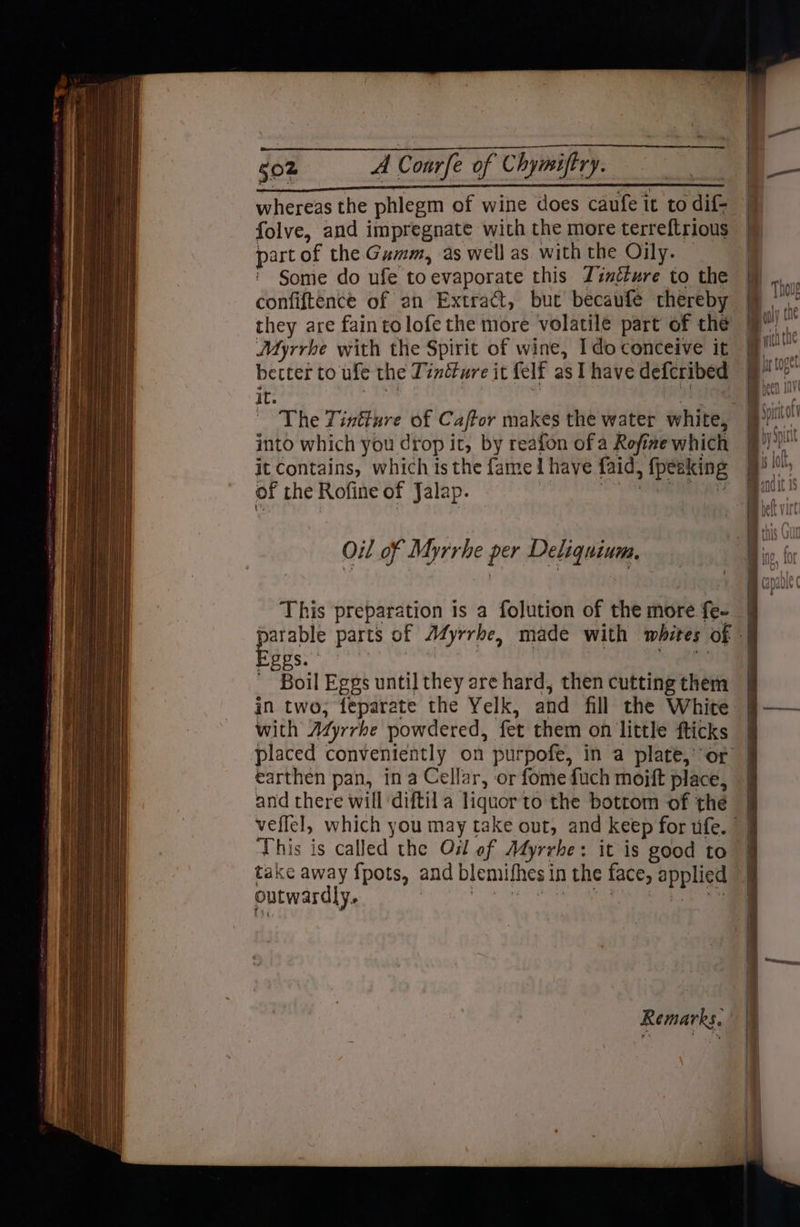 whereas the phlegm of wine does caufe it to dif- folve, and impregnate with the more terreftrious part of the Gumm, as well as with the Oily. — Some do ufe toevaporate this Jinéture to the confiftence of an Extract, but becaufe thereby they are fain tolofe the more volatile part of the Myrrhe with the Spirit of wine, Ido conceive it better to ule the Timéture it felf as I have defcribed it. aE sn The Tintture of Caftor makes the water white, into which you drop it, by reafon of a Rofize which it Contains, which is the fame i have faid, {peeking of the Rofine of Jalap. EEN Oil of Myrrhe per Deliquium, This preparation is a folution of the more f{e- arable parts of Myrrhe, made with whites of EEES. Boil Eggs until they are hard, then cutting them in two, feparate the Yelk, and fill the White with Afjrrhe powdered, fet them on little fticks | placed conveniently on purpofe, in a plate, or | earthen pan, ina Cellar, or fome fuch moift place, | and there will ‘diftil a liquor to the bottom of the veffel, which you may take out, and keep for tfe. | This is called the Oil of Atyrrhe: it is good to take away f{pots, and blemifhes in the face, applied outwardly.