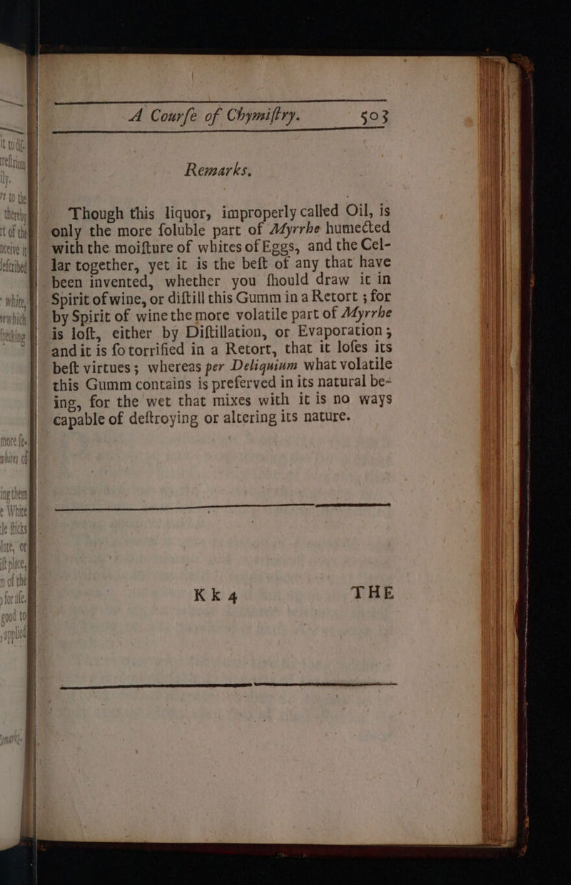 Remarks. Though this liquor, improperly called Oil, is only the more foluble part of AdZyrrhe humected with the moifture of whites of Eggs, and the Cel- lar together, yet it is the beft of any that have been invented, whether you fhould draw it in Spirit of wine, or diftill this Gumm in a Retort ; for by Spirit of wine the more volatile part of Adyrrhe is loft, either by Diftillation, or Evaporation ; and it is fotorrified in a Retort, that it lofes its beft virtues; whereas per Deliquium what volatile this Gumm contains is preferved in its natural be- ing, for the wet that mixes with it is no ways capable of deftroying or altering its nature. NEY Mi Nii ll