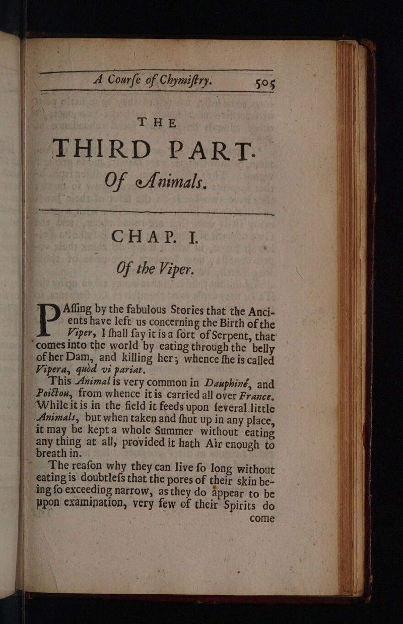 THE THIRD PART. Of cAnimals. Gr Ae Piet: Of the Viper. ents have left us concerning the Birth of the P's: by the fabulous Stories that the Anci- Viper, \ fhall fay icisa fort of Serpent, that of her Dam, and killing her; whence fheis called Vipera, quod vi pariat. This Animal is very common in Dauphiné, and Poitton, from whence itis carried all over France, While it is in the field it feeds upon feveral little Animals, but when taken and fhut up in any place, it may be kepta whole Summer without eating any thing at all, provided it hath Air enough to breath in. The reafon why they can live fo long without eating is doubtlefs that the pores of their skin be- ing fo exceeding narrow, as they do appear to be ppon examipation, very few of their Spirits do come