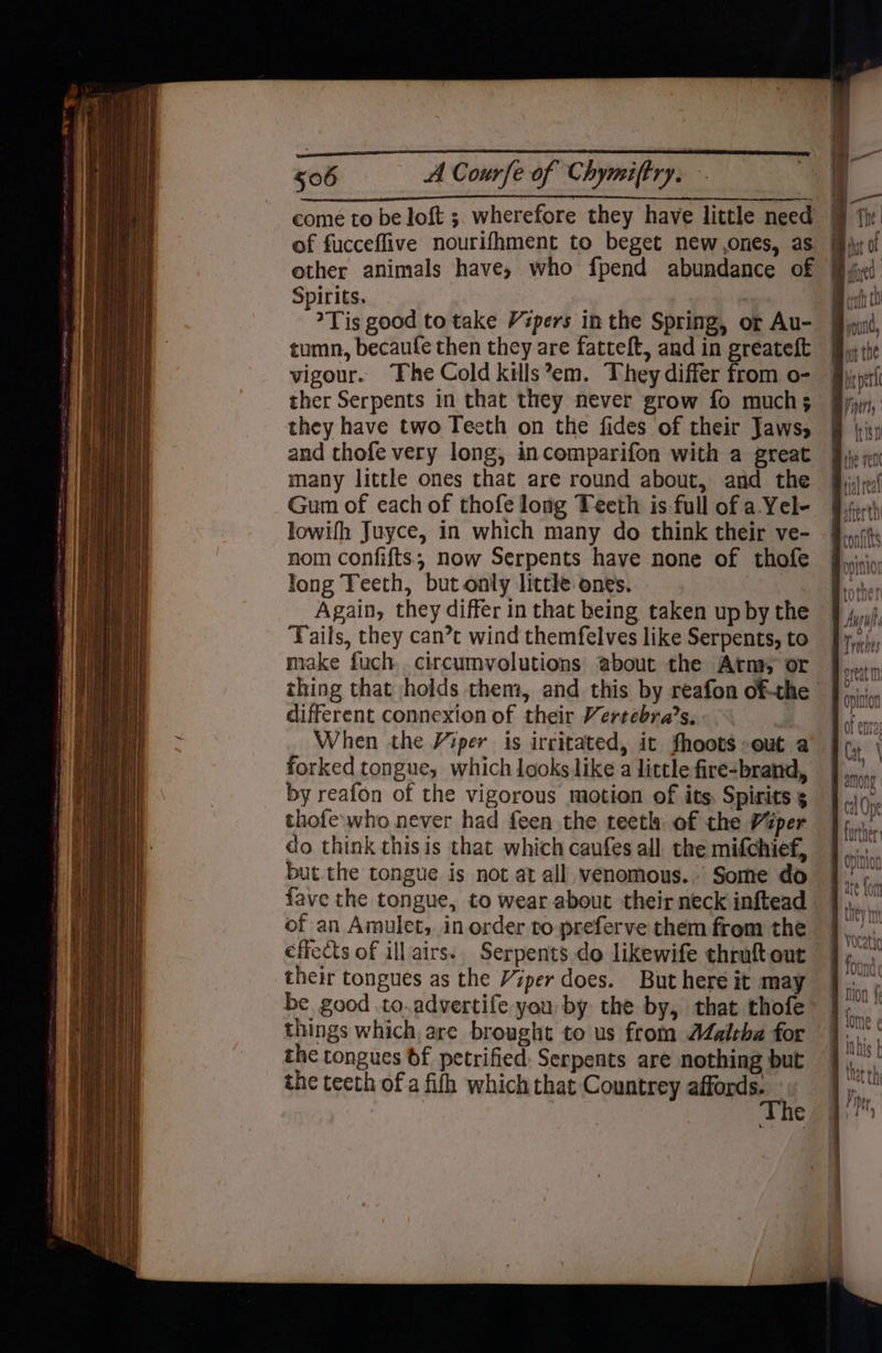 other animals have, who fpend abundance of Spirits. | Tis good to take Vipers inthe Spring, or Au- tumn, becaufe then they are fatteft, and in greateft vigour. The Cold kills’em. They differ from o- ther Serpents in that they never grow fo much; they have two Tecth on the fides of their Jaws, and thofe very long, incomparifon with a great many little ones that are round about, and the Gum of each of thofe long Teeth is-full of a.Yel- lowifh Juyce, in which many do think their ve- nom confifts; now Serpents have none of thofe long Teeth, but only little ones. | Again, they differ in that being taken up by the ‘Fails, they can’t wind themfelves like Serpents, to make fuch circumvolutions about the Atm, or thing that holds them, and this by reafon of-the different connexion of their Vertebra’s. When the Viper is irritated, it fhoots-out a forked tongue, which looks like a little fire-brand, by reafon of the vigorous motion of its. Spirits 5 thofe:who never had feen the teeth of the Viper do think thisis that which caufes all the mifchief, but.the tongue is not at all venomous. Some do fave the tongue, to wear about their neck inftead of an Amulet, in order to preferve them from the effects of ill airs. Serpents do likewife chruft out their tongues as the Viper does. But here it may be good to.advertife you by the by, that thofe things which, are brought to us from Jalrha for the tongues 6f petrified: Serpents are nothing but the teeth of a fifh which that Countrey ation age : € culh th mound, opinion fl along | futher dition ate fon Non 4¢ Inhis |