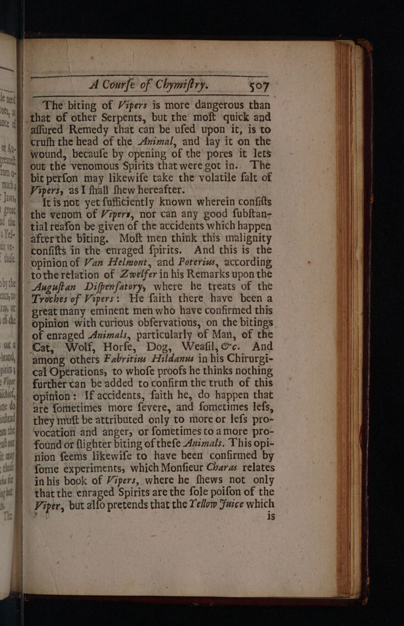 The biting of Vipers is more dangerous than that of other Serpents, but the moft quick and affured Remedy that can be ufed upon it, is to crufh the head of the Avimal, and lay it on the wound, becaufe by opening of the pores it lets out the venomous Spirits that were got in.. The bic perfon may likewife take the volatile falt of Vipers, as 1 fhall thew hereafter. Itisnot yet fufficiently known wherein confifts the venom of Vipers, nor can any good fubftan- tial reafon be given of the accidents which happen afterthe biting, Moft men think this malignity confifts in the enraged fpirits. And this is the opinion of Van Helmont, and Poreriws, according tothe relation of Zwelfer in his Remarks upon the Auguftan Difpenfatory, where he treats of the Troches of Vipers: He faith there have been a great many eminent men who have confirmed this Opinion with curious obfervations, on the bitings of enraged Animals, particularly of Man, of the Cat, Wolf, Horfe, Dog, Weafil,@c. And among others Fabritivs Hildanus in his Chirurgi- cal Operations, to whofe proofs he thinks nothing further tan be added toconfirm the truth of this opinion: If accidents, faith he, do happen that are fometimes more fevere, and fometimes lefs, they muft be attributed only to more or lefs pro- vocation and anger, or fometimes to amore pro- found or flighter biting of thefe Azimals. This opi- nion feems likewife to have been confirmed by fome experiments, which Monfieur Charas relates inhis book of Vipers, where he fhews not only that the enraged Spirits are the fole poifon of the Viper, but alfo pretends that the Yelom Furce which in is