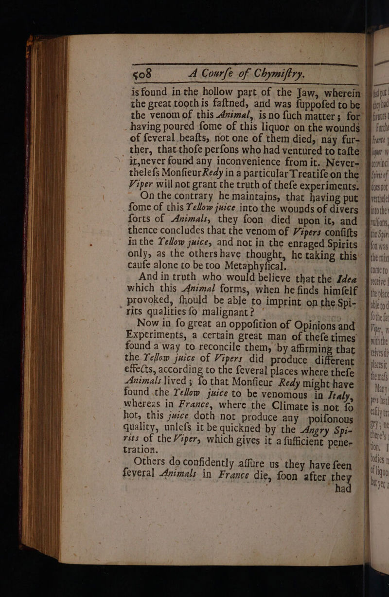is found in the hollow part of the Jaw, wherein the great toothis faftned, and was fuppofed to be the venom of this Avimal, isno fuch matter; for having poured fome of this liquor on the wounds of feveral beafts, not one of them died, nay fur- ther, that thofe perfons who had ventured to tafte thelefs MonfieurRedy in a particular Treatife on the Viper will not grant the truth of thefe experiments, On the contrary he maintains, that having put fome of this Yellow juice into the wounds of divers forts of Aximals, they foon died upon it, and thence concludes that the venom of Vépers confifts inthe Yellow juice, and not in the enraged Spirits caufe alone to. be too Metaphyfical. | And in truth who would believe that the Idea rits qualities {9 malignant ? | Now in fo great an oppofition of Opinions and Experiments, a certain great man of thefe times found a way to reconcile them, ‘by afhrming that the Yellow juice of Vipers did produce different effects, according to the feveral places where thefe Animals lived ; fo that Monfieur Redy might have found the Yellow juice to be venomous in Italy, whereas in France, where the Climate is not fo hot, this jwice doth not produce any poifonous quality, unlefs it be quickned by the Angry Spi- rits of the Viper, which gives it a fufficient pener tration. Others do confidently affure us they have feen feveral Animals in France die, foon after they . had hep Mm iy aa Mp iivours forth fu | qi i wp convine! Bin of Be docs not pvertoelel into the Grulfons, the Spr {on was Bthe mix Home to Bieceive | Bite place Bable tod B0the fa eV ag ne, withthe Bceives di # placesit A themals