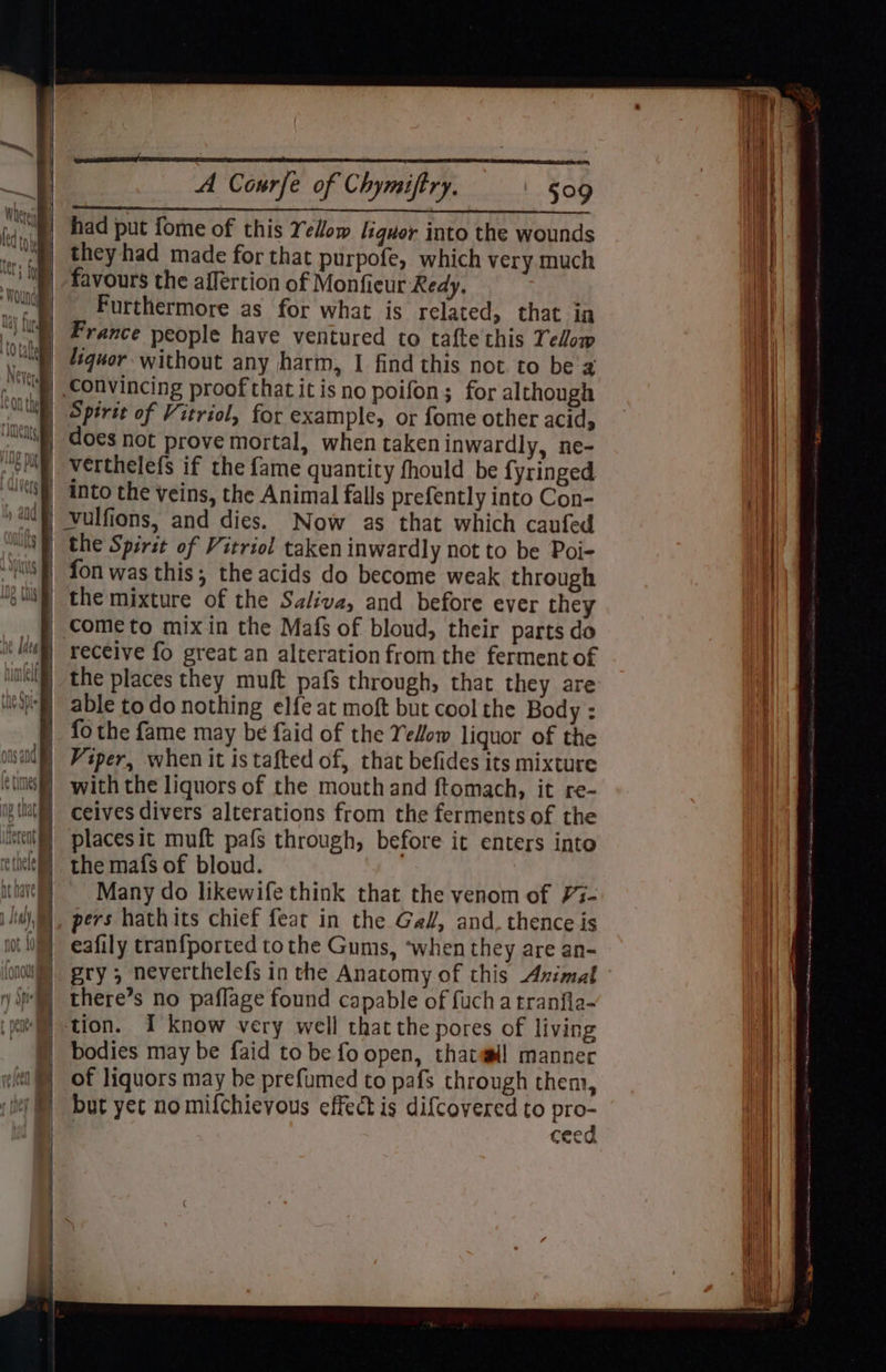 ——— had put fome of this Yellow liquor into the wounds theyhad made for that purpofe, which very much favours the affertion of Monfieur Redy, Furthermore as for what is related, that in France people have ventured to tafte this Telow Convincing proof that it isno poifon; for although Spirit of Vitriol, for example, or fome other acid, does not prove mortal, when taken inwardly, ne- verthelefs if the fame quantity fhould be fyringed into the veins, the Animal falls prefently into Con- Vulfions, and dies. Now as that which caufed the Spirit of Vitriol taken inwardly not to be Poi- fon was this; the acids do become weak through the mixture of the Saliva, and before ever they come to mixin the Mafs of bloud, their parts do receive fo great an alteration from the ferment of able to do nothing elfe at moft but cool the Body : fo the fame may be faid of the YeHow liquor of the with the liquors of the mouth and ftomach, it re- ceives divers alterations from the ferments of the places it muft pafs through, before it enters into the mafs of bloud. Many do likewife think that the venom of ¥7- pers hathits chief feat in the Ga#, and. thence is eafily tranfported to the Gums, ‘when they are an- gry ; neverthelefs in the Anatomy of this Avimal there’s no paflage found capable of fuch a tranfla- tion. I know very well that the pores of living bodies may be faid to be fo open, thatwll manner of liquors may be prefumed to pafs through them, but yet nomifchievous effect is difcovered to the ceed A TN Ss Se tid Stengel tet <=