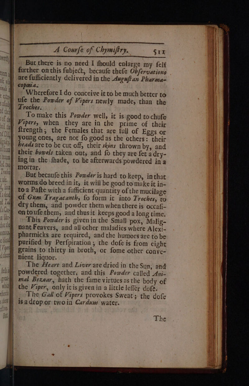 a loaves NaN, Be Courfe of Chymiftry. S01 But there is no need I fhould enlarge my felf are fufficiently delivered in the Axguftan Pharma- Wherefore I do conceive it to be much better to ufe the Powder of Vipers newly made, than the LTroches. To make this Powder well, it is good tochufe Vipers, when they are in the prime of their jirength; the Females that are full of Eggs or young ones, are not fo goodas the others: their heads are to be cut off, their skins thrown by, and their bowels taken out, and fo they are fet a dry- ing in the fhade, to be afterwards powdered ina mottar. But becaufe this Powder is hard to keep, inthat worms.do breed init, it will be good to make it in- of Gum Tragacanth, fo form it into Troches, to dry them, and powder them whenthere is occafi- This Powder is givenin the Small pox, Malig- nant Feavers, and all other maladies where Alexi- pharmicks are required, andthe humors are to be purified by Perfpiration , the dofe is from eight grains to thirty in broth, or fome other conye- nient liquor. The Heart and Liver are dried in the Sun; and powdered together; and this Powder called Ani- mal Bezear, hath the {ame virtues as the body of the Viper, only itis given in a little lefler dofé. The Gall of Vipers provokes Sweat; the dofe isadropor twoin Carduus. water.