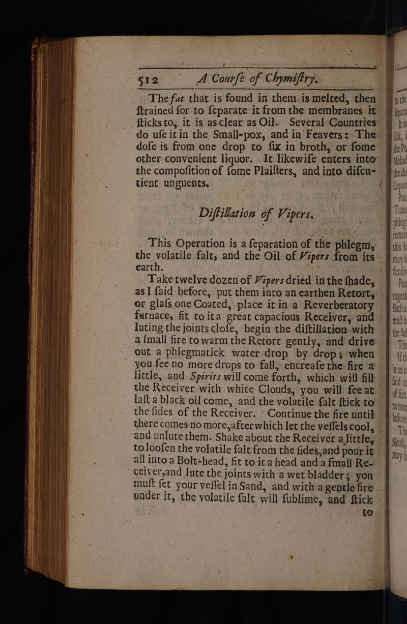 The fat that is found in them. is melted, then — ftrained for to {eparate it from the membranes it fticksto, it is asclear as Oil. Several Countries do ufe itin the Small-pox, and in Feavers: The dofe is from one drop to fix in broth, or fome other convenient liquor. . It likewife enters into’ | the compofition of fome Plaifters, and into difcu- | tient unguents. iy This Operation is a feparation of the phlegm,: the volatile falt, and the Oil: of Vipers from its earth. Ms Take twelve dozen of Vipers dried inthe fhade, as I faid before, put them into an earthen Retort,:.. or glafs one Coated, place it in a Reverberatory | furnace, fit toita great capacious Receiver, and luting the joints clofe, begin the diftillation with a {mall fire to warm the Retort gently, and drive out a phlegmatick water:drop by drop; when you fee no more drops to fall, encreafe the fire a little, and Spirits will come forth, which will filt the Receiver with white Clouds, you will feeat laft a black oil come, and the volatile falt {tick to” the fides of the Receiver. Continue the fire until there coines no more,afterwhich let the veffels cool, _ and unlute them. Shake about the Receiver a little, to loofen the volatile falt from the fides,and pour it all into a Bolt-head, fit to ita head anda fmall Re- ceiver,and Jute the joints with a wet bladders yon muft fet your veffel in Sand, and witha gentle fire under it, the volatile fale will fublime, and ftick te