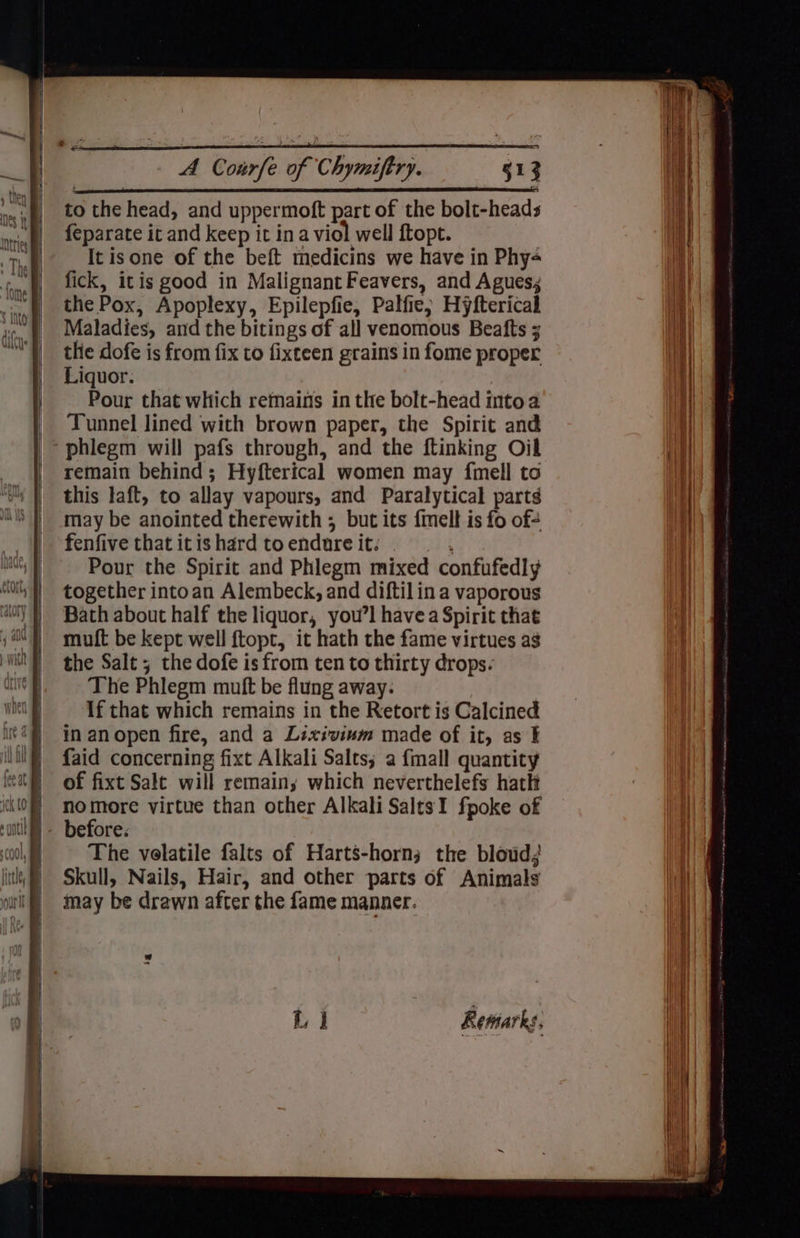 to the head, and uppermoft part of the bolt-heads feparate it and keep it in a viol well ftopt. It isone of the beft medicins we have in Phy- fick, itis good in Malignant Feavers, and Agues; the Pox, Apoplexy, Epilepfie, Palfie; Hyfterical Maladies, and the bitings of all venomous Beafts 3 the dofe is from fix to fixteen grains in fome proper Liquor. Pour that which remains in the bolt-head into a Tunnel lined with brown paper, the Spirit and phlegm will pafs through, and the ftinking Oil remain behind; Hyfterical women may fmell to this laft, to allay vapours, and Paralytical parts may be anointed therewith ; but its {melt is fo of- fenfive that it is hard to endure it: ui Pour the Spirit and Phlegm mixed confufedly together intoan Alembeck, and diftilin a vaporous Bath about half the liquor, you’l havea Spirit that muft be kept well ftopt, it hath the fame virtues ag the Salt; the dofe is from ten to thirty drops. The Phlegm muft be flung away. If that which remains in the Retort is Calcined in anopen fire, and a Lixivinm made of it, as ¥ faid concerning fixt Alkali Salts; a {mall quantity of fixt Salt will remainy which neverthelefs hath nomore virtue than other Alkali SaltsI fpoke of The velatile falts of Harts-horn; the bloud; Skull, Nails, Hair, and other parts of Animals may be drawn after the fame manner. ‘4