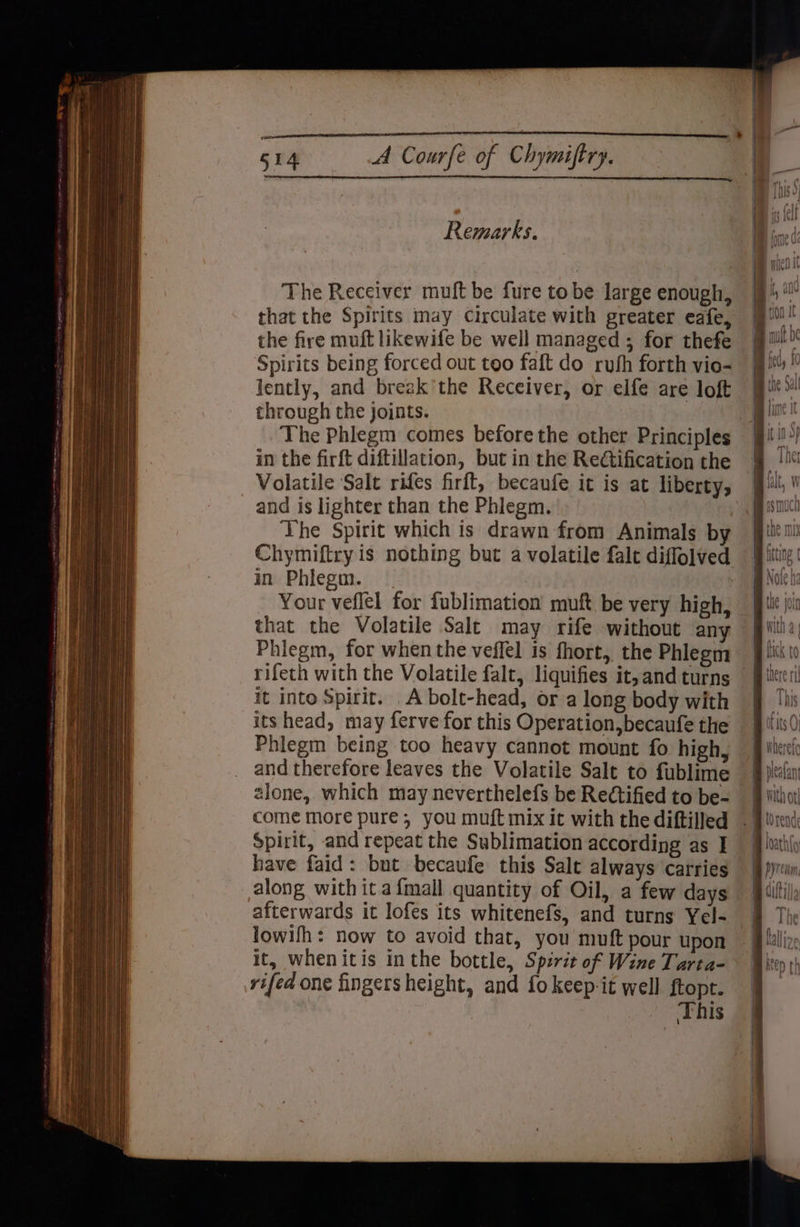 Remarks. The Receiver muft be fure tobe large enough, that the Spirits may circulate with greater eafe, the fire muft likewife be well managed ; for thefe Spirits being forced out too faft do rufh forth vio- lently, and break’the Receiver, or elfe are loft through the joints. The Phlegm comes before the other Principles in the firft diftillation, but in the Redtification the Volatile Salt rifes firft, becaufe it is at liberty, and is lighter than the Phlegm. ' ‘Vhe Spirit which is drawn from Animals by Chymiftry is nothing but a volatile falt diffolved in Phlegm. | | Your veflel for fublimation muft be very high, that the Volatile Salt may rife without any Phiegm, for when the veffel is fhort, the Phlegm rifeth with the Volatile falc, liquifies it, and turns — it into Spirit. A bolt-head, or a long body with its head, may ferve for this Operation, becaufe the Phlegm being too heavy cannot mount fo high, and therefore leaves the Volatile Salt to fublime | 2lone, which may neverthelefs be Rectified to be- | come more pure, you muft mix it with the diftilled | Spirit, and repeat the Sublimation according as I have faid: but becaufe this Salt always carries along with ita{mall quantity of Oil, a few days afterwards it lofes its whitenefs, and turns Yel- lowifh: now to avoid that, you muft pour upon it, whenitis inthe bottle, Spirit of Wine Tarta- rifed one fingers height, and fo keep it well ftopt. This