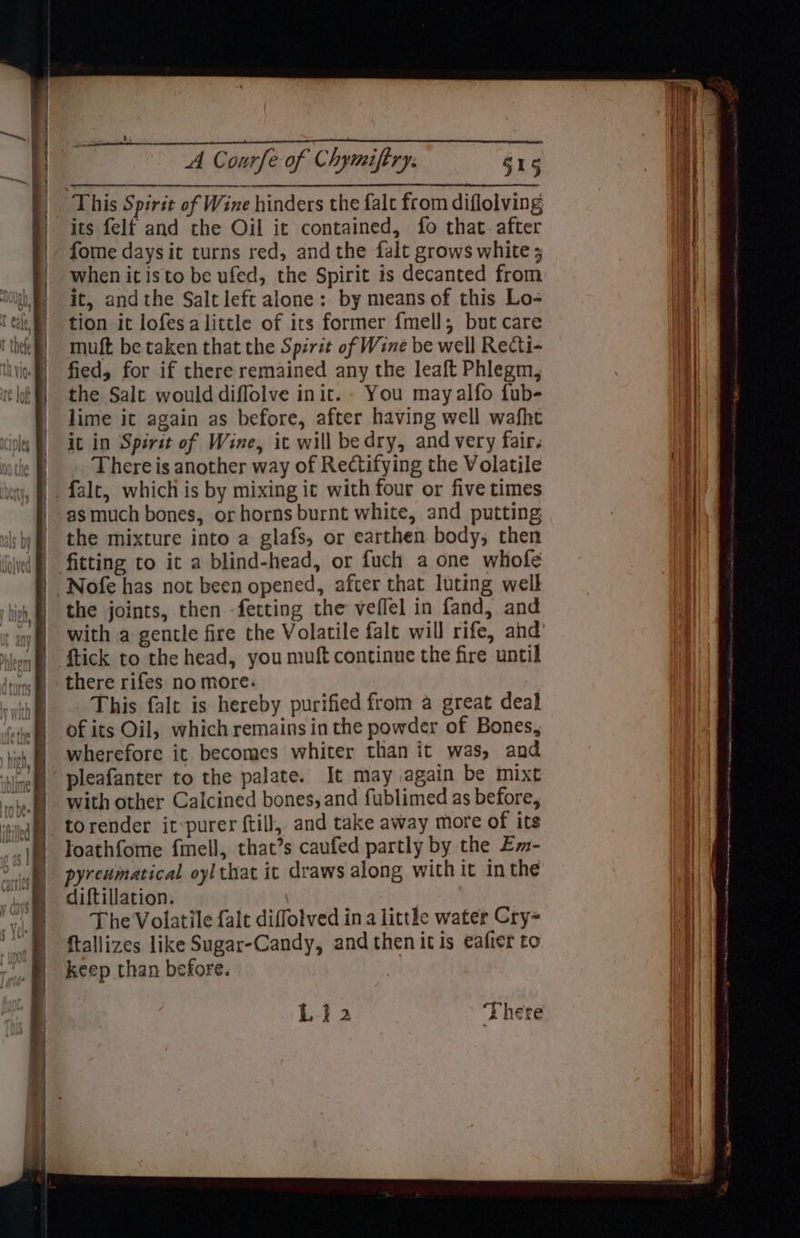 This Spirit of Wine hinders the falt from diflolving its felf and the Oil it contained, fo that.after fome daysit turns red, andthe falt grows white ; when it isto be ufed, the Spirit is decanted from it, andthe Salt left alone: by means of this Lo- muft be taken that the Spzrit of Wine be well Recti- fied, for if there remained any the leaft Phlegm, the Salt would diflolve init. - You mayalfo fub- lime it again as before, after having well wafht it in Spsrit of Wine, ic will bedry, and very fair. There is another way of Rectifying the Volatile falt, which is by mixing ic with four or five times as much bones, or horns burnt white, and putting the mixture into a glafs, or earthen body; then the joints, then -fetting the veflel in fand, and with a gentle fire the Volatile falt will rife, and {tick to the head, you muft continue the fire until there rifes no more: This falt is hereby purified from a great deal of its Oil, which remains in the powder of Bones, wherefore it becomes whiter than it was, and pleafanter to the palate. It may again be mixt with other Calcined bones, and fublimed as before, torender it:purer ftill, and take away more of its loathfome fimell, that’s caufed partly by the Em- pyreumatical oylthat it draws along with it in the diftillation. | The Volatile falt diffotved in a little water Cry ftallizes like Sugar-Candy, and then itis eafier to keep than before. . Ld 2 Thete
