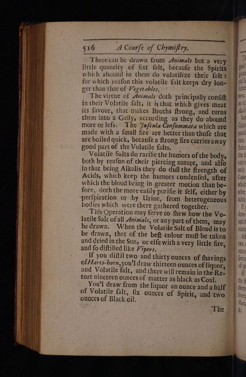 516 <ACourfe of Chymiftry. Therecan be drawn from Animals but a very” Jittle quantity of fixt falt, becaufe the Spirits which abound in them do volatilize their falt: for which reafon this volatile falt keeps dry lon- ger than that of Vegetables, Dies The virtue of Animals doth principally confift its favour, that makes Broths ftrong, and turns more orlefs. The ¥afcula Confummata which are made with a {mall fire are better than thofe that are boiled quick, becaufe a ftrong fire carries away good part of the Volatile falts. Volatile Salts do rarifie the humors of the body, both by reafon of their piercing nature, and alfo inthat being Aikalis they do dull the ftrength of Acids, which keep the humors condenfed, after which the bloud being in greater motion than be- fore, doth the more eafily purifie it felf, either by bodies which were there gathered together, This Operation may ferve to fhew how the Vo- be drawn. When the Volatile Salt of Bloud is to be drawn, that of the beft colour muft be taken and dried inthe Sun, orelfe witha very little fire, and fo diftilled like Vipers, | If you diftil two and thirty ounces of fhavings of Harts-horn,you’l draw thirteen ounces of liquor, and Volatile falt, and there will remainin the Re- tort nineteen ounces of matter as black as Coal. You’l draw from the liquor an ounce anda half of Volatile falt, fix ounces of Spirit, and two ounces of Black oil. A